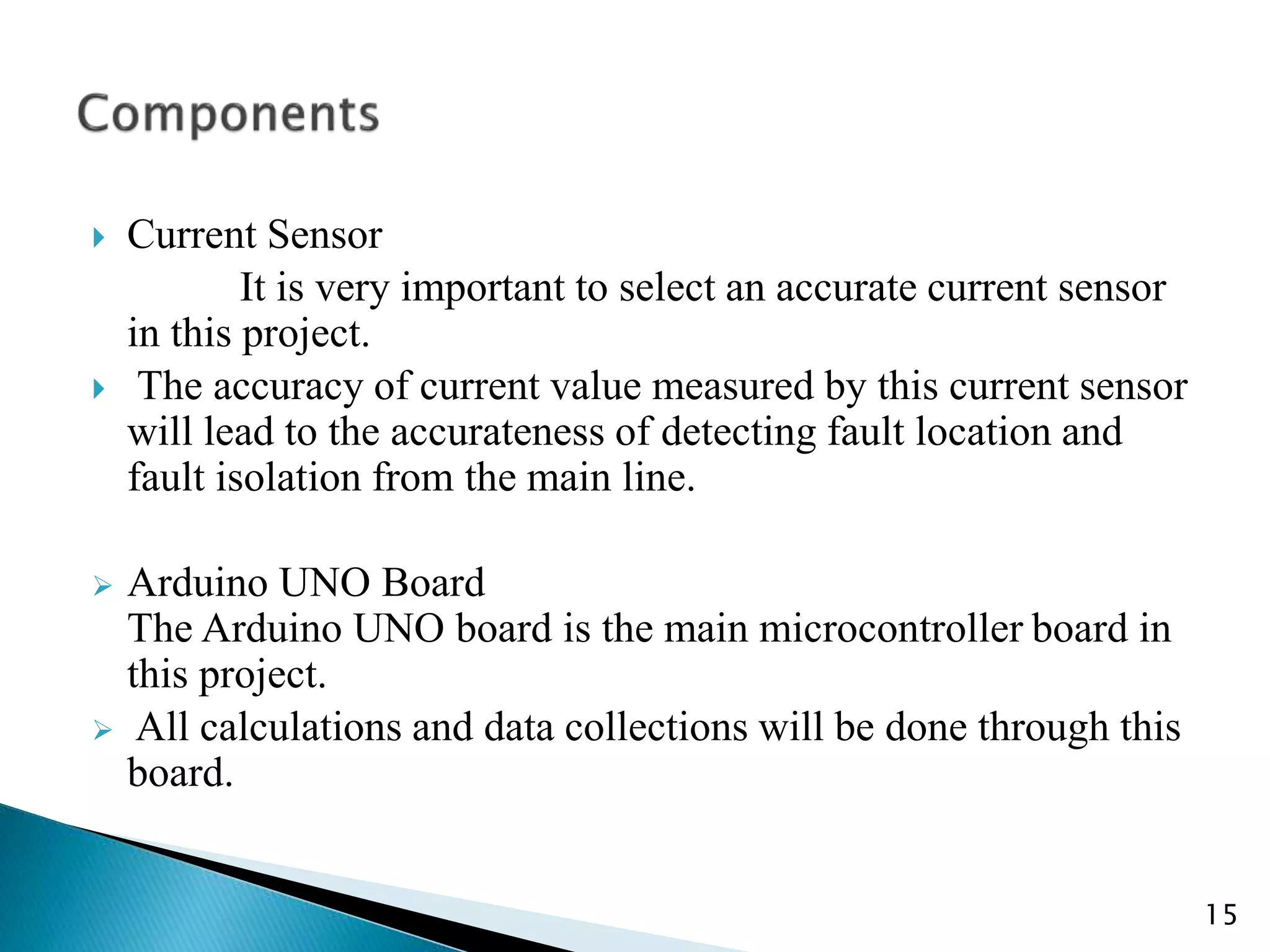  Current Sensor
It is very important to select an accurate current sensor
in this project.
 The accuracy of current value measured by this current sensor
will lead to the accurateness of detecting fault location and
fault isolation from the main line.
 Arduino UNO Board
The Arduino UNO board is the main microcontroller board in
this project.
 All calculations and data collections will be done through this
board.
15
 