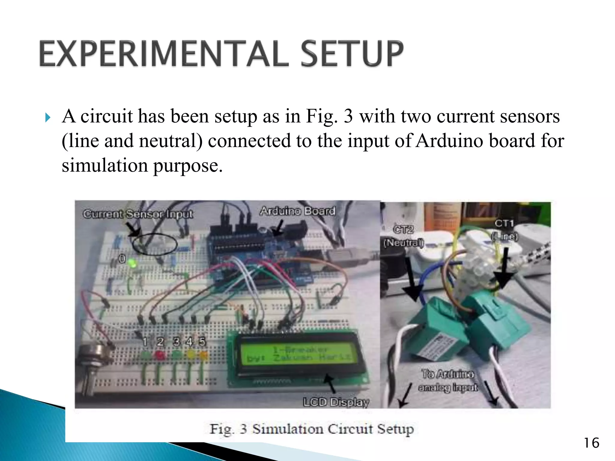  A circuit has been setup as in Fig. 3 with two current sensors
(line and neutral) connected to the input of Arduino board for
simulation purpose.
16
 