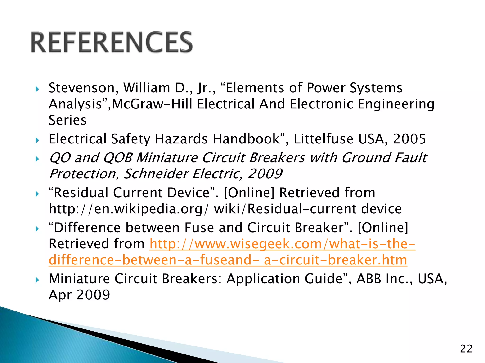  Stevenson, William D., Jr., “Elements of Power Systems
Analysis”,McGraw-Hill Electrical And Electronic Engineering
Series
 Electrical Safety Hazards Handbook”, Littelfuse USA, 2005
 QO and QOB Miniature Circuit Breakers with Ground Fault
Protection, Schneider Electric, 2009
 “Residual Current Device”. [Online] Retrieved from
http://en.wikipedia.org/ wiki/Residual-current device
 “Difference between Fuse and Circuit Breaker”. [Online]
Retrieved from http://www.wisegeek.com/what-is-the-
difference-between-a-fuseand- a-circuit-breaker.htm
 Miniature Circuit Breakers: Application Guide”, ABB Inc., USA,
Apr 2009
22
 
