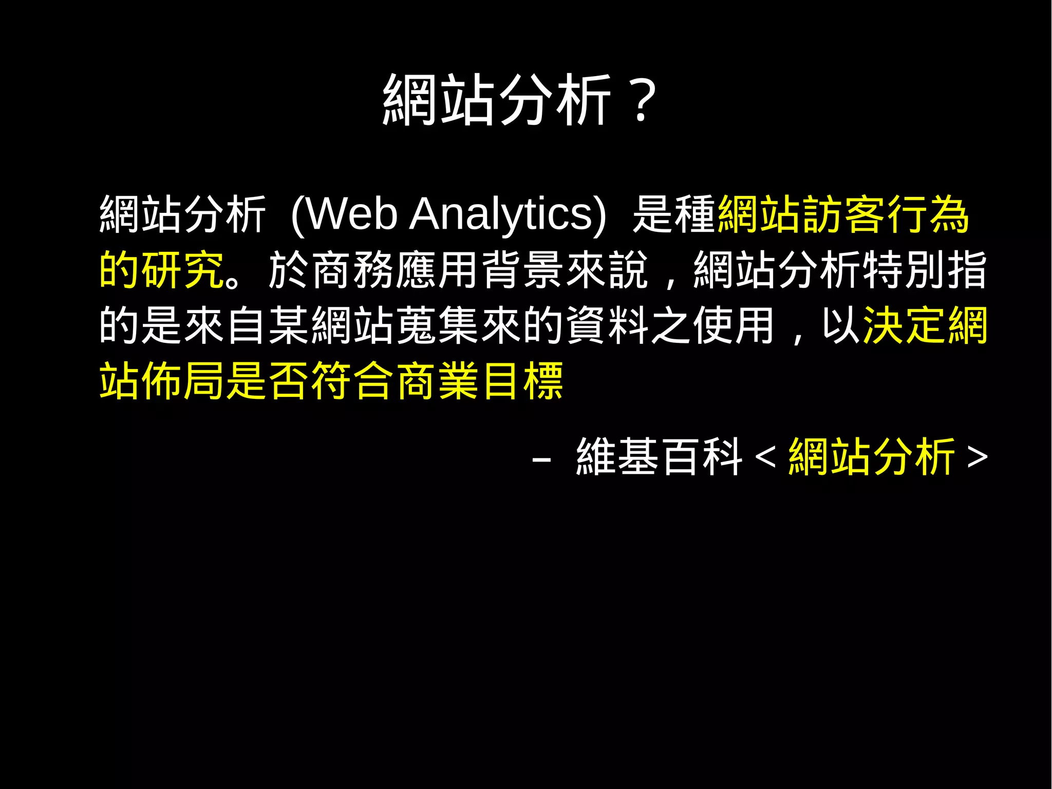 網站分析？
網站分析 (Web Analytics) 是種網站訪客行為
的研究。於商務應用背景來說，網站分析特別指
的是來自某網站蒐集來的資料之使用，以決定網
站佈局是否符合商業目標
              – 維基百科＜網站分析＞
 