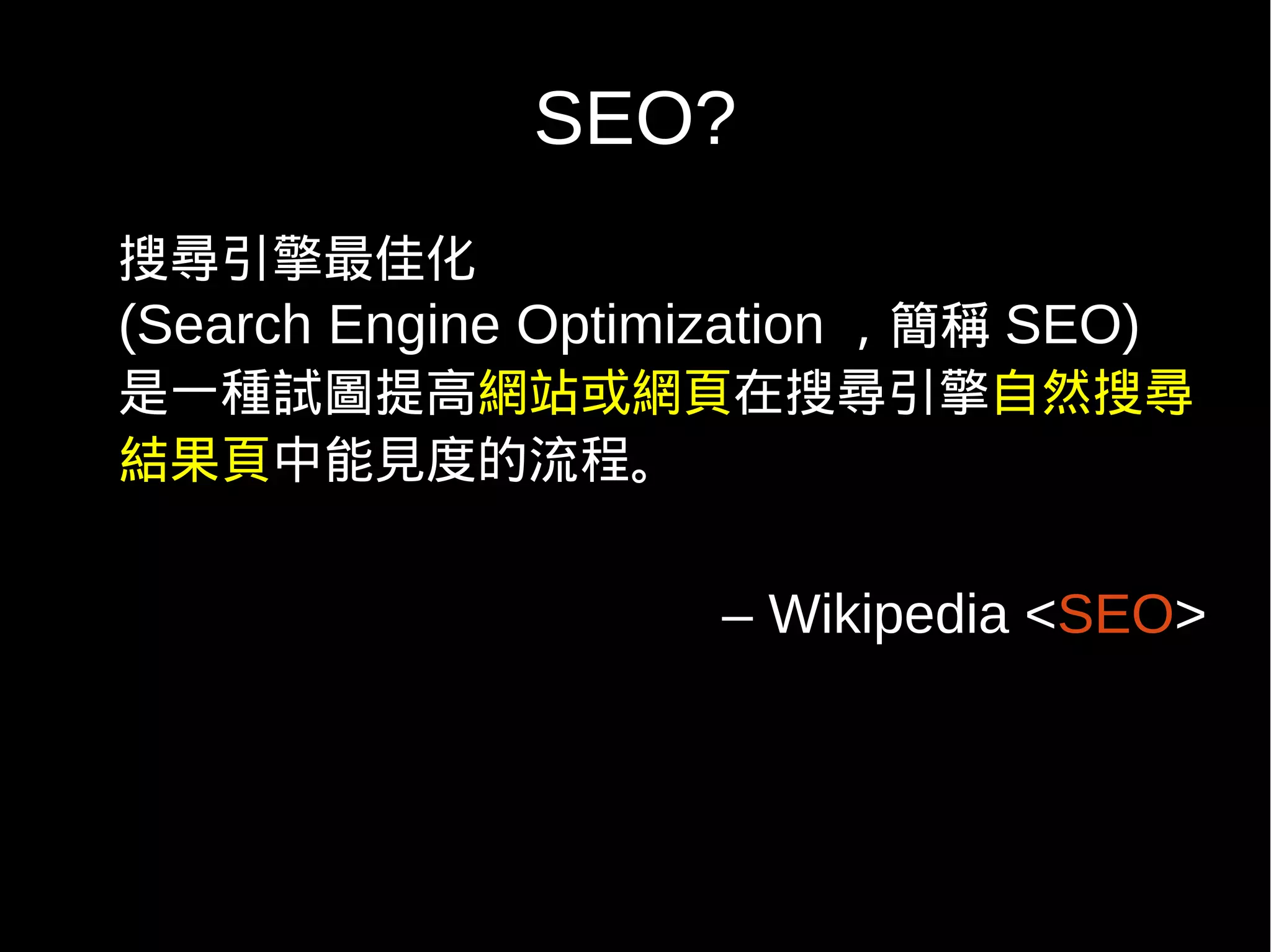 SEO?
搜尋引擎最佳化
(Search Engine Optimization ，簡稱 SEO)
是一種試圖提高網站或網頁在搜尋引擎自然搜尋
結果頁中能見度的流程。


                     – Wikipedia <SEO>
 