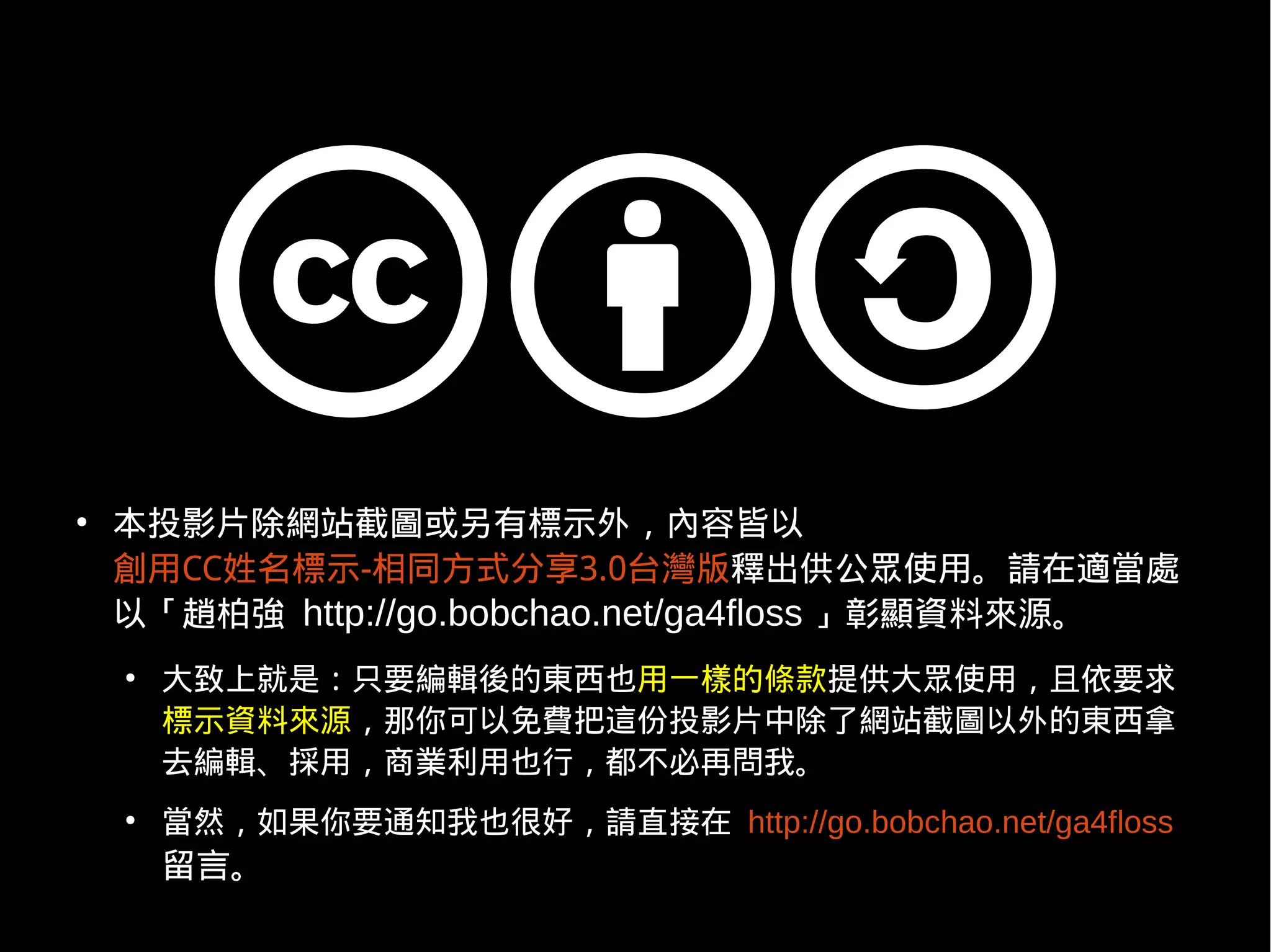 ●
    本投影片除網站截圖或另有標示外，內容皆以
    創用CC姓名標示-相同方式分享3.0台灣版釋出供公眾使用。請在適當處
    以「趙柏強 http://go.bobchao.net/ga4floss 」彰顯資料來源。
    ●
        大致上就是：只要編輯後的東西也用一樣的條款提供大眾使用，且依要求
        標示資料來源，那你可以免費把這份投影片中除了網站截圖以外的東西拿
        去編輯、採用，商業利用也行，都不必再問我。
    ●
        當然，如果你要通知我也很好，請直接在 http://go.bobchao.net/ga4floss
        留言。
 