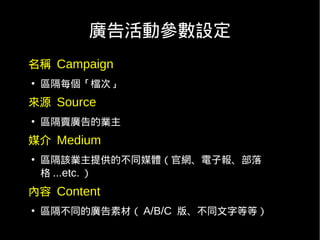 廣告活動參數設定
名稱 Campaign
●
    區隔每個「檔次」
來源 Source
●
    區隔賣廣告的業主
媒介 Medium
●
    區隔該業主提供的不同媒體（官網、電子報、部落
    格 ...etc. ）
內容 Content
●
    區隔不同的廣告素材（ A/B/C 版、不同文字等等）
 