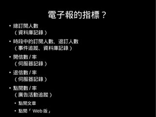 電子報的指標？
●
    總訂閱人數
    （資料庫記錄）
●
    時段中的訂閱人數、退訂人數
    （事件追蹤、資料庫記錄）
●
    開信數 / 率
    （伺服器記錄）
●
    退信數 / 率
    （伺服器記錄）
●
    點閱數 / 率
    （廣告活動追蹤）
    ●
        點閱文章
    ●
        點閱「 Web 版」
 