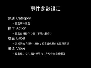 事件參數設定
類別 Category
  –   區別事件類別

操作 Action
  –   區別各種動作（但，不限於動作）

標籤 Label
  –   為相同的「類別 - 操作」組合提供額外的區隔資訊

價值 Value
  –   整數值， GA 將計算平均，亦可作為目標價值
 