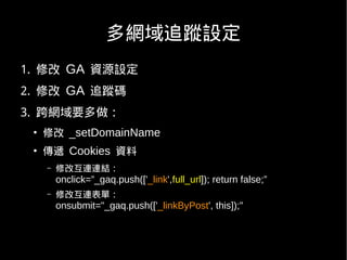 多網域追蹤設定
1. 修改 GA 資源設定
2. 修改 GA 追蹤碼
3. 跨網域要多做：
 ●
     修改 _setDomainName
 ●
     傳遞 Cookies 資料
     –   修改互連連結：
         onclick=”_gaq.push(['_link',full_url]); return false;”
     –   修改互連表單：
         onsubmit="_gaq.push(['_linkByPost', this]);"
 