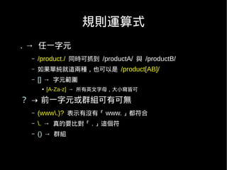 規則運算式
. → 任一字元
 –   /product./ 同時可抓到 /productA/ 與 /productB/
 –   如果單純就這兩種，也可以是 /product[AB]/
 –   [] → 字元範圍
      ●   [A-Za-z] → 所有英文字母，大小寫皆可

？ → 前一字元或群組可有可無
 –   (www.)? 表示有沒有「 www. 」都符合
 –   . → 真的要比對「 . 」這個符
 –   () → 群組
 