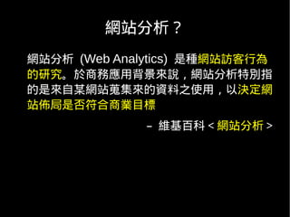 網站分析？
網站分析 (Web Analytics) 是種網站訪客行為
的研究。於商務應用背景來說，網站分析特別指
的是來自某網站蒐集來的資料之使用，以決定網
站佈局是否符合商業目標
              – 維基百科＜網站分析＞
 