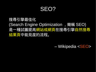 SEO?
搜尋引擎最佳化
(Search Engine Optimization ，簡稱 SEO)
是一種試圖提高網站或網頁在搜尋引擎自然搜尋
結果頁中能見度的流程。


                     – Wikipedia <SEO>
 