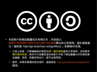 ●
    本投影片除網站截圖或另有標示外，內容皆以
    創用CC姓名標示-相同方式分享3.0台灣版釋出供公眾使用。請在適當處
    以「趙柏強 http://go.bobchao.net/ga4floss 」彰顯資料來源。
    ●
        大致上就是：只要編輯後的東西也用一樣的條款提供大眾使用，且依要求
        標示資料來源，那你可以免費把這份投影片中除了網站截圖以外的東西拿
        去編輯、採用，商業利用也行，都不必再問我。
    ●
        當然，如果你要通知我也很好，請直接在 http://go.bobchao.net/ga4floss
        留言。
 
