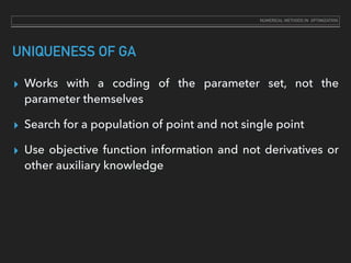 UNIQUENESS OF GA
▸ Works with a coding of the parameter set, not the
parameter themselves
▸ Search for a population of point and not single point
▸ Use objective function information and not derivatives or
other auxiliary knowledge
NUMERICAL METHODS IN OPTIMIZATION
 