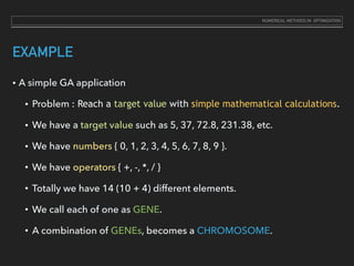 EXAMPLE
• A simple GA application
• Problem : Reach a target value with simple mathematical calculations.
• We have a target value such as 5, 37, 72.8, 231.38, etc.
• We have numbers { 0, 1, 2, 3, 4, 5, 6, 7, 8, 9 }.
• We have operators { +, -, *, / }
• Totally we have 14 (10 + 4) different elements.
• We call each of one as GENE.
• A combination of GENEs, becomes a CHROMOSOME.
NUMERICAL METHODS IN OPTIMIZATION
 