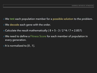 ‣ We test each population member for a possible solution to the problem.
‣ We decode each gene with the order.
‣ Calculate the result mathematically ( 8 + 5 – 3 / 2 *4 / 7 = 2.857)
‣ We need to deﬁne a Fitness Score for each member of population in
every generation.
‣ It is normalized to [0 , 1].
NUMERICAL METHODS IN OPTIMIZATION
 