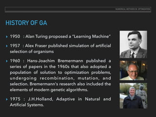 HISTORY OF GA
▸ 1950 : Alan Turing proposed a “Learning Machine”
▸ 1957 : Alex Fraser published simulation of artiﬁcial
selection of organisms
▸ 1960 : Hans-Joachim Bremermann published a
series of papers in the 1960s that also adopted a
population of solution to optimization problems,
undergoing recombination, mutation, and
selection. Bremermann's research also included the
elements of modern genetic algorithms.
▸ 1975 : J.H.Holland, Adaptive in Natural and
Artiﬁcial Systems.
NUMERICAL METHODS IN OPTIMIZATION
 