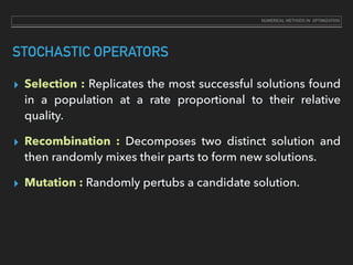STOCHASTIC OPERATORS
▸ Selection : Replicates the most successful solutions found
in a population at a rate proportional to their relative
quality.
▸ Recombination : Decomposes two distinct solution and
then randomly mixes their parts to form new solutions.
▸ Mutation : Randomly pertubs a candidate solution.
NUMERICAL METHODS IN OPTIMIZATION
 