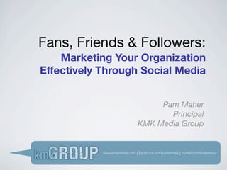 Fans, Friends & Followers:
    Marketing Your Organization
Effectively Through Social Media


                                    Pam Maher
                                      Principal
                               KMK Media Group


            www.kmkmedia.com | Facebook.com/kmkmedia | twitter.com/kmkmedia
 