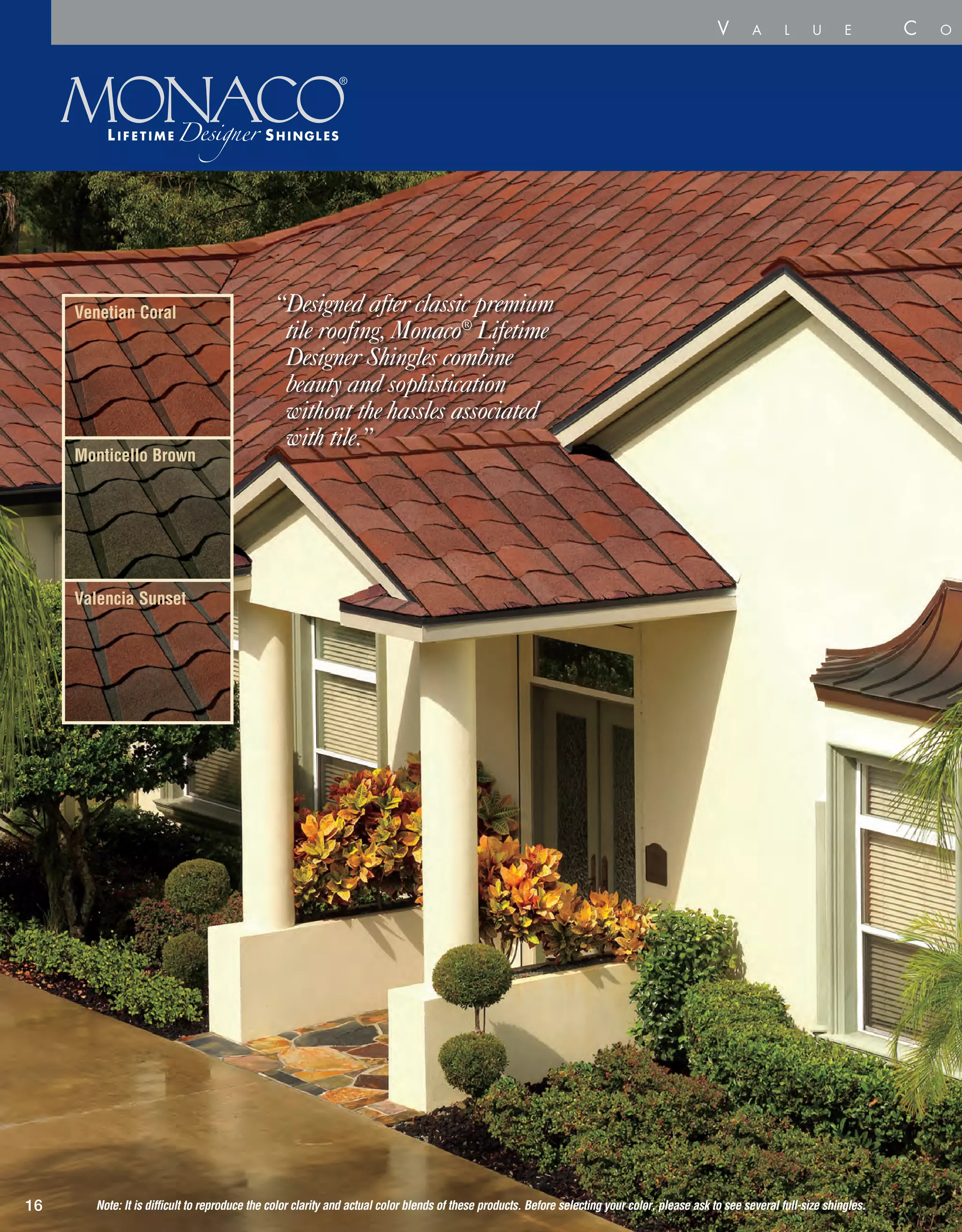 “Designed after classic premium
tile roofing, Monaco®
Lifetime
Designer Shingles combine
beauty and sophistication
without the hassles associated
with tile.”
The
At A
16
Venetian Coral
Valencia Sunset
Monticello Brown
V a l u e C o l l e c
Note: It is difficult to reproduce the color clarity and actual color blends of these products. Before selecting your color, please ask to see several full-size shingles.
 