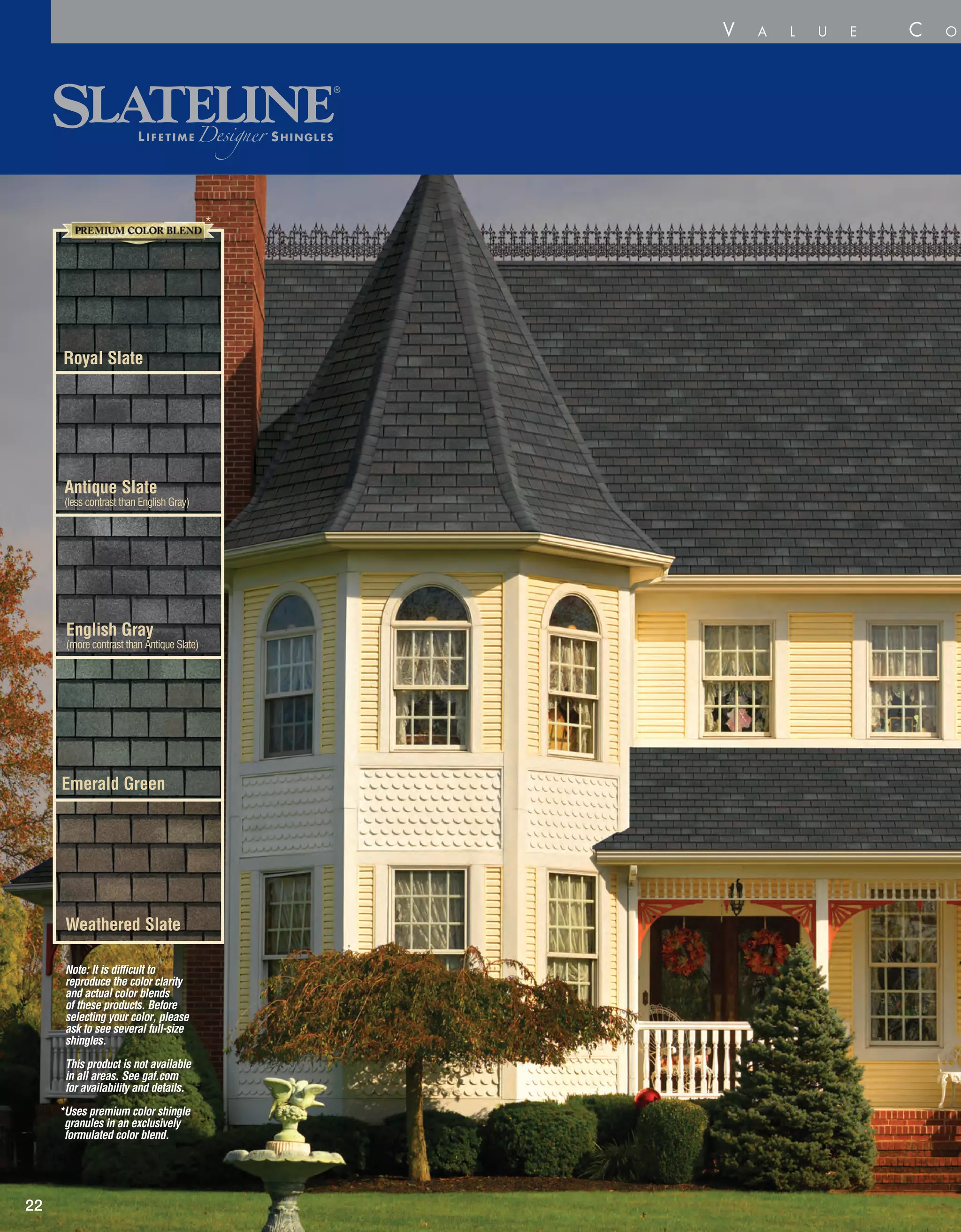 Emerald Green
Weathered Slate
English Gray
(more contrast than Antique Slate)
Antique Slate
(less contrast than English Gray)
22
V a l u e C o l l e c
Royal Slate
*
Note: It is difficult to
reproduce the color clarity
and actual color blends
of these products. Before
selecting your color, please
ask to see several full-size
shingles.
This product is not available
in all areas. See gaf.com
for availability and details.
*Uses premium color shingle
granules in an exclusively
formulated color blend.
 