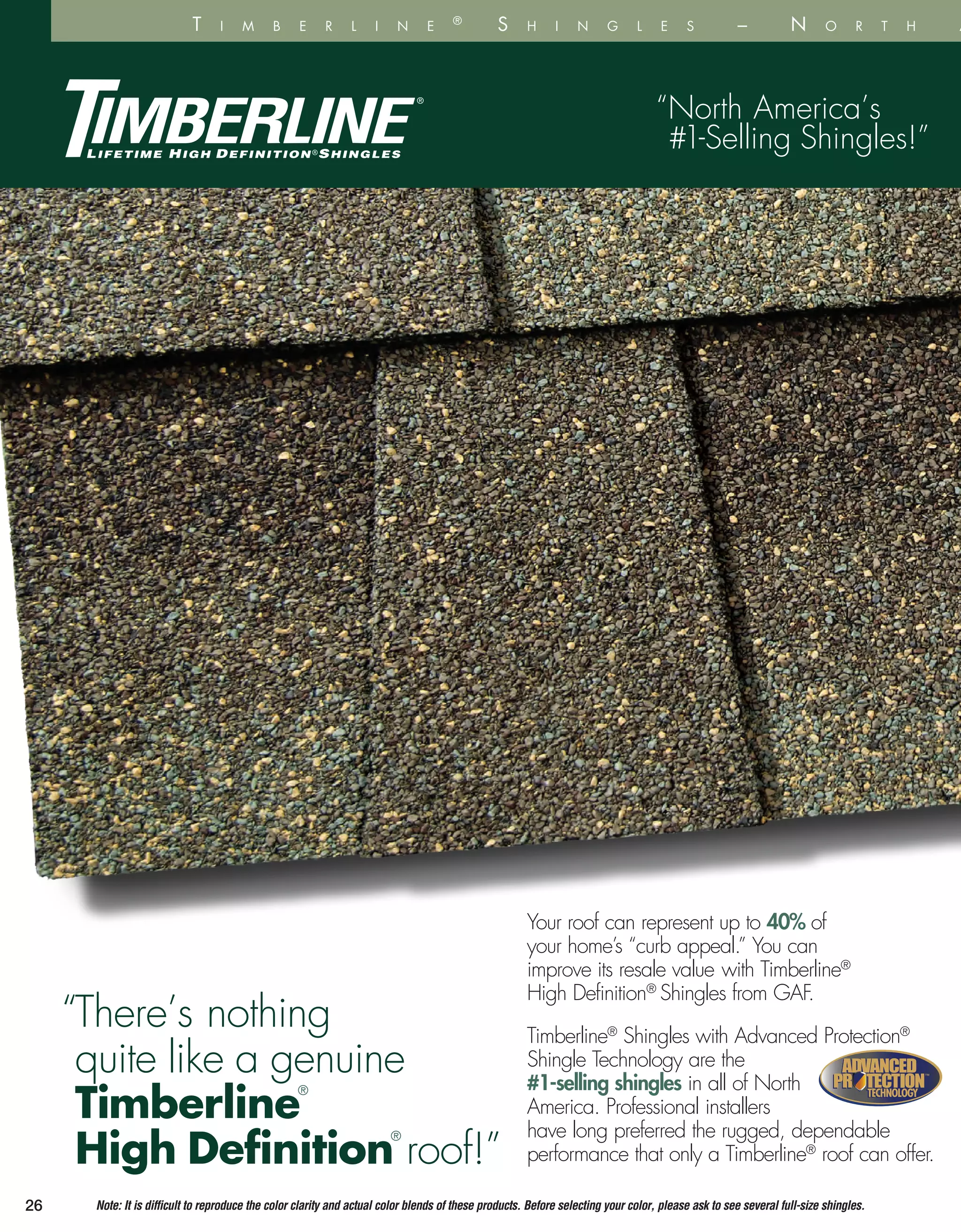 “There’s nothing
quite like a genuine
Timberline
®
High Definition
®
roof!”
Your roof can represent up to 40% of
your home’s “curb appeal.” You can
improve its resale value with Timberline®
High Definition®
Shingles from GAF.
Timberline®
Shingles with Advanced Protection®
Shingle Technology are the
#1-selling shingles in all of North
America. Professional installers
have long preferred the rugged, dependable
performance that only a Timberline®
roof can offer.
But grea
Timberlin
protect y
your hom
research
brand o
on appe
preferre
Shingles
Why se
“North America’s
#1-Selling Shingles!”
26
TECHNOLOGYTECHNOLOGY
™
Note: It is difficult to reproduce the color clarity and actual color blends of these products. Before selecting your color, please ask to see several full-size shingles.
T i m b e r l i n e ®
S h i n g l e s – N o r t h A m e r i
 
