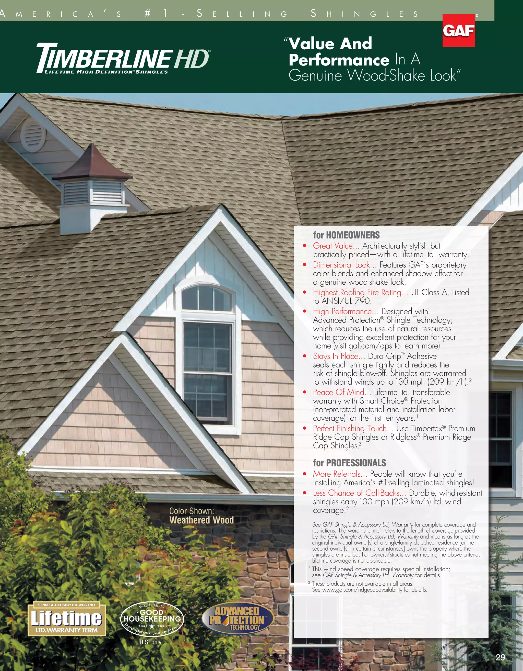 wn:
Color Shown:
Weathered Wood
29
or
nal
“Value And
Performance In A
Genuine Wood-Shake Look”
	 for HOMEOWNERS
•	Great Value... Architecturally stylish but
practically priced—with a Lifetime ltd. warranty.1
•	Dimensional Look... Features GAF’s proprietary
color blends and enhanced shadow effect for
a genuine wood-shake look.
•	Highest Roofing Fire Rating... UL Class A, Listed
to ANSI/UL 790.
•	High Performance... Designed with
Advanced Protection®
Shingle Technology,
which reduces the use of natural resources
while providing excellent protection for your
home (visit gaf.com/aps to learn more).
•	Stays In Place... Dura Grip™
Adhesive
seals each shingle tightly and reduces the
risk of shingle blow-off. Shingles are warranted
to withstand winds up to130 mph (209 km/h).2
•	Peace Of Mind... Lifetime ltd. transferable
warranty with Smart Choice®
Protection
(non-prorated material and installation labor
coverage) for the first ten years.1
•	Perfect Finishing Touch... Use Timbertex®
Premium
Ridge Cap Shingles or Ridglass®
Premium Ridge
Cap Shingles.3
	 for PROFESSIONALS
•	More Referrals... People will know that you’re
installing America’s #1-selling laminated shingles!
•	Less Chance of Call-Backs... Durable, wind-resistant
shingles carry130 mph (209 km/h) ltd. wind
coverage!2
1
See GAF Shingle  Accessory Ltd. Warranty for complete coverage and
restrictions. The word “Lifetime” refers to the length of coverage provided
by the GAF Shingle  Accessory Ltd. Warranty and means as long as the
original individual owner(s) of a single-family detached residence [or the
second owner(s) in certain circumstances] owns the property where the
shingles are installed. For owners/structures not meeting the above criteria,
Lifetime coverage is not applicable.
2
This wind speed coverage requires special installation;
see GAF Shingle  Accessory Ltd. Warranty for details.
3
These products are not available in all areas.
See www.gaf.com/ridgecapavailability for details.
al
on.
ECHNOLOGYECHNOLOGY
™
TECHNOLOGYTECHNOLOGY
™
U.S. only
r t h A m e r i c a ’ s # 1 - S e l l i n g S h i n g l e s
 