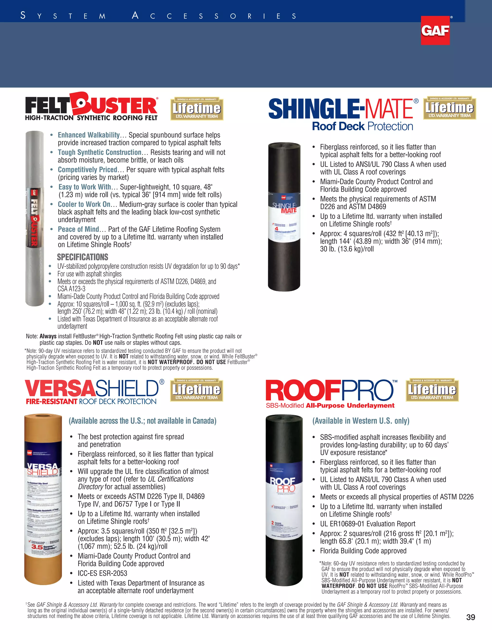 sts UV
of ASTM D226,
rida Building
excludes laps);
lb.
an acceptable
SPECIFICATIONS
•	

UV-stabilized polypropylene construction resists UV degradation for up to 90 days*
•	

For use with asphalt shingles
•	

Meets or exceeds the physical requirements of ASTM D226, D4869, and
CSA A123-3
•	

Miami-Dade County Product Control and Florida Building Code approved
•	

Approx: 10 squares/roll – 1,000 sq. ft. (92.9 m2
) (excludes laps);
length 250’ (76.2 m); width 48(1.22 m); 23 lb. (10.4 kg) / roll (nominal)
•	

Listed with Texas Department of Insurance as an acceptable alternate roof
underlayment
•	Fiberglass reinforced, so it lies flatter than
typical asphalt felts for a better-looking roof
•	UL Listed to ANSI/UL 790 Class A when used
with UL Class A roof coverings
•	Miami-Dade County Product Control and
Florida Building Code approved
•	Meets the physical requirements of ASTM
D226 and ASTM D4869
•	Up to a Lifetime ltd. warranty when installed
on Lifetime Shingle roofs†
•	Approx: 4 squares/roll (432 ft2
[40.13 m2
]);
length 144' (43.89 m); width 36 (914 mm);
30 lb. (13.6 kg)/roll
•	

Enhanced Walkability… Special spunbound surface helps
provide increased traction compared to typical asphalt felts
•	

Tough Synthetic Construction… Resists tearing and will not
absorb moisture, become brittle, or leach oils
•	

Competitively Priced… Per square with typical asphalt felts
(pricing varies by market)
•	 Easy to Work With… Super-lightweight, 10 square, 48
(1.23 m) wide roll (vs. typical 36 [914 mm] wide felt rolls)
•	

Cooler to Work On… Medium-gray surface is cooler than typical
black asphalt felts and the leading black low-cost synthetic
underlayment
•	

Peace of Mind… Part of the GAF Lifetime Roofing System
and covered by up to a Lifetime ltd. warranty when installed
on Lifetime Shingle Roofs†
Roof­ ­­Deck Protection
39
f i n g S y s t e m A cc e ss o r i e s
ps provide
tional felts
as much
g synthetic
construction
, which can
s, Tiger Paw™
can “telegraph”
appearance.
nstalled
rove walkability,
stallation.
es at least
l-through
3
(1.22 m)
n traditional
% lighter
hot weather
tic caps to install
ails or staples
Note: Always install FeltBuster®
High-Traction Synthetic Roofing Felt using plastic cap nails or
plastic cap staples. Do NOT use nails or staples without caps.
*Note: 90-day UV resistance refers to standardized testing conducted BY GAF to ensure the product will not
physically degrade when exposed to UV. It is NOT related to withstanding water, snow, or wind. While FeltBuster®
High-Traction Synthetic Roofing Felt is water resistant, it is NOT WATERPROOF. DO NOT USE FeltBuster®
High-Traction Synthetic Roofing Felt as a temporary roof to protect property or possessions.
•	SBS-modified asphalt increases flexibility and
provides long-lasting durability; up to 60 days’
UV exposure resistance*
•	Fiberglass reinforced, so it lies flatter than
typical asphalt felts for a better-looking roof
•	UL Listed to ANSI/UL 790 Class A when used
with UL Class A roof coverings
•	Meets or exceeds all physical properties of ASTM D226
•	Up to a Lifetime ltd. warranty when installed
on Lifetime Shingle roofs†
•	UL ER10689-01 Evaluation Report
•	Approx: 2 squares/roll (216 gross ft2
[20.1 m2
]);
length 65.8' (20.1 m); width 39.4 (1 m)
•	Florida Building Code approved
*Note: 60-day UV resistance refers to standardized testing conducted by
GAF to ensure the product will not physically degrade when exposed to
UV. It is NOT related to withstanding water, snow, or wind. While RoofPro™
SBS-Modified All-Purpose Underlayment is water resistant, it is NOT
WATERPROOF. DO NOT USE RoofPro™
SBS-Modified All-Purpose
Underlayment as a temporary roof to protect property or possessions.
(Available in Western U.S. only)
SBS-Modified All-Purpose Underlayment
(Available across the U.S.; not available in Canada)
®
FIRE-RESISTANT ROOF DECK PROTECTION
•	The best protection against fire spread
and penetration
•	Fiberglass reinforced, so it lies flatter than typical
asphalt felts for a better-looking roof
•	Will upgrade the UL fire classification of almost
any type of roof (refer to UL Certifications
Directory for actual assemblies)
•	Meets or exceeds ASTM D226 Type II, D4869
Type IV, and D6757 Type I or Type II
•	Up to a Lifetime ltd. warranty when installed
on Lifetime Shingle roofs†
•	Approx: 3.5 squares/roll (350 ft2
[32.5 m2
])
(excludes laps); length 100' (30.5 m); width 42
(1,067 mm); 52.5 lb. (24 kg)/roll
•	Miami-Dade County Product Control and
Florida Building Code approved
•	ICC-ES ESR-2053
•	Listed with Texas Department of Insurance as
an acceptable alternate roof underlayment
D4533.
complete
fers to the
 Accessory Ltd.
idual owner(s)
ond owner(s) in
he shingles and
not meeting the
e. Lifetime Ltd.
ast three
me Shingles.
d testing conducted
degrade when
water, snow, or
Deck Protection are
DO NOT USE
n as a temporary
† 
See GAF Shingle  Accessory Ltd. Warranty for complete coverage and restrictions. The word “Lifetime” refers to the length of coverage provided by the GAF Shingle  Accessory Ltd. Warranty and means as
long as the original individual owner(s) of a single-family detached residence [or the second owner(s) in certain circumstances] owns the property where the shingles and accessories are installed. For owners/
structures not meeting the above criteria, Lifetime coverage is not applicable. Lifetime Ltd. Warranty on accessories requires the use of at least three qualifying GAF accessories and the use of Lifetime Shingles.
 