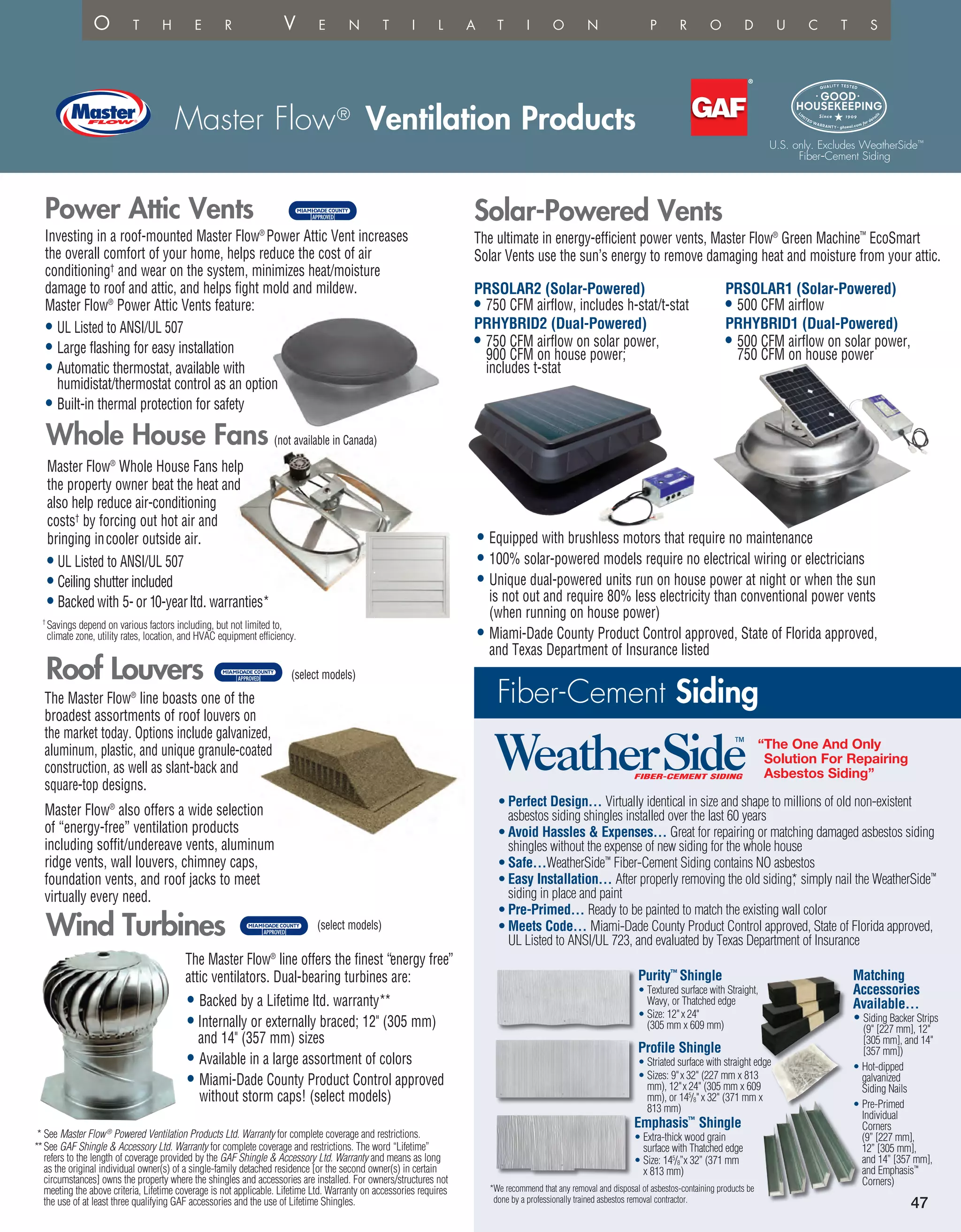 Master Flow®
Ventilation Products
47
Master Flow®
Whole House Fans help
the property owner beat the heat and
also help reduce air-conditioning
costs†
by forcing out hot air and
bringing incooler outside air.
Whole House Fans (not available in Canada)
• UL Listed to ANSI/UL 507
• Ceiling shutter included
• Backed with 5- or 10-yearltd. warranties*
Investing in a roof-mounted Master Flow®
Power Attic Vent increases
the overall comfort of your home, helps reduce the cost of air
conditioning†
and wear on the system, minimizes heat/moisture
damage to roof and attic, and helps fight mold and mildew.
Master Flow®
Power Attic Vents feature:
• UL Listed to ANSI/UL 507
• Large flashing for easy installation
• Automatic thermostat, available with
humidistat/thermostat control as an option
• Built-in thermal protection for safety
Power Attic Vents
The ultimate in energy-efficient power vents, Master Flow®
Green Machine™
EcoSmart
Solar Vents use the sun’s energy to remove damaging heat and moisture from your attic.
Solar-Powered Vents
• Equipped with brushless motors that require no maintenance
• 100% solar-powered models require no electrical wiring or electricians
• Unique dual-powered units run on house power at night or when the sun
is not out and require 80% less electricity than conventional power vents
(when running on house power)
• Miami-Dade County Product Control approved, State of Florida approved,
and Texas Department of Insurance listed
PRSOLAR2 (Solar-Powered)
• 750 CFM airflow, includes h-stat/t-stat
PRHYBRID2 (Dual-Powered)
• 750 CFM airflow on solar power,
900 CFM on house power;
includes t-stat
PRSOLAR1 (Solar-Powered)
• 500 CFM airflow
PRHYBRID1 (Dual-Powered)
• 500 CFM airflow on solar power,
750 CFM on house power
Roof Louvers
The Master Flow®
line boasts one of the
broadest assortments of roof louvers on
the market today. Options include galvanized,
aluminum, plastic, and unique granule-coated
construction, as well as slant-back and
square-top designs.
Master Flow®
also offers a wide selection
of “energy-free” ventilation products
including soffit/undereave vents, aluminum
ridge vents, wall louvers, chimney caps,
foundation vents, and roof jacks to meet
virtually every need.
(select models)
The Master Flow®
line offers the finest “energy free”
attic ventilators. Dual-bearing turbines are:
Wind Turbines
• Backed by a Lifetime ltd. warranty**
• Internally or externally braced; 12 (305 mm)
and 14 (357 mm) sizes
• Available in a large assortment of colors
• Miami-Dade County Product Control approved
without storm caps! (select models)
* See Master Flow®
Powered Ventilation Products Ltd. Warranty for complete coverage and restrictions.
**See GAF Shingle  Accessory Ltd. Warranty for complete coverage and restrictions. The word “Lifetime”
refers to the length of coverage provided by the GAF Shingle  Accessory Ltd. Warranty and means as long
as the original individual owner(s) of a single-family detached residence [or the second owner(s) in certain
circumstances] owns the property where the shingles and accessories are installed. For owners/structures not
meeting the above criteria, Lifetime coverage is not applicable. Lifetime Ltd. Warranty on accessories requires
the use of at least three qualifying GAF accessories and the use of Lifetime Shingles.
† 
Savings depend on various factors including, but not limited to,
climate zone, utility rates, location, and HVAC equipment efficiency.
*We recommend that any removal and disposal of asbestos-containing products be
done by a professionally trained asbestos removal contractor.
O t h e r V e n t i l a t i o n p r o d uc t s
Fiber-Cement Siding
• Perfect Design… Virtually identical in size and shape to millions of old non-existent
asbestos siding shingles installed over the last 60 years
• Avoid Hassles  Expenses… Great for repairing or matching damaged asbestos siding
shingles without the expense of new siding for the whole house
• Safe…WeatherSide™
Fiber-Cement Siding contains NO asbestos
• Easy Installation… After properly removing the old siding*, simply nail the WeatherSide™
siding in place and paint
• Pre-Primed… Ready to be painted to match the existing wall color
• Meets Code… Miami-Dade County Product Control approved, State of Florida approved,
UL Listed to ANSI/UL 723, and evaluated by Texas Department of Insurance
Purity™
Shingle
• Textured surface with Straight,
Wavy, or Thatched edge
• Size: 12x 24
(305 mm x 609 mm)
Matching
Accessories
Available…
• Siding Backer Strips
(9 [227 mm], 12
[305 mm], and 14
[357 mm])
• Hot-dipped
galvanized
Siding Nails
• Pre-Primed
Individual
Corners
(9” [227 mm],
12” [305 mm],
and 14” [357 mm],
and Emphasis™
Corners)
Profile Shingle
• Striated surface with straight edge
• Sizes: 9x 32 (227 mm x 813
mm), 12x 24 (305 mm x 609
mm), or 145
/8x 32 (371 mm x
813 mm)
Emphasis™
Shingle
• Extra-thick wood grain
surface with Thatched edge
• Size: 145
/8”x 32” (371 mm
x 813 mm)
“The One And Only
Solution For Repairing
Asbestos Siding”
WeatherSideFIBER-CEMENT SIDING
™
fied (U.S. only).
rly, this product will
osts. Actual savings
eographic location
ng characteristics.
, contact GAF
t 1-800-ROOF-411,
1-888-STAR-YES.
ervice area,
e prescriptive
24, Part 6, of the
gulations, is rated
ng Council (CRRC),
ngeles Green
uce the
blends
ecting
several
ability
tice.
Vernon
Savannah
Tampale
Myerstown
U.S. only. Excludes WeatherSide™
Fiber-Cement Siding
(select models)
 