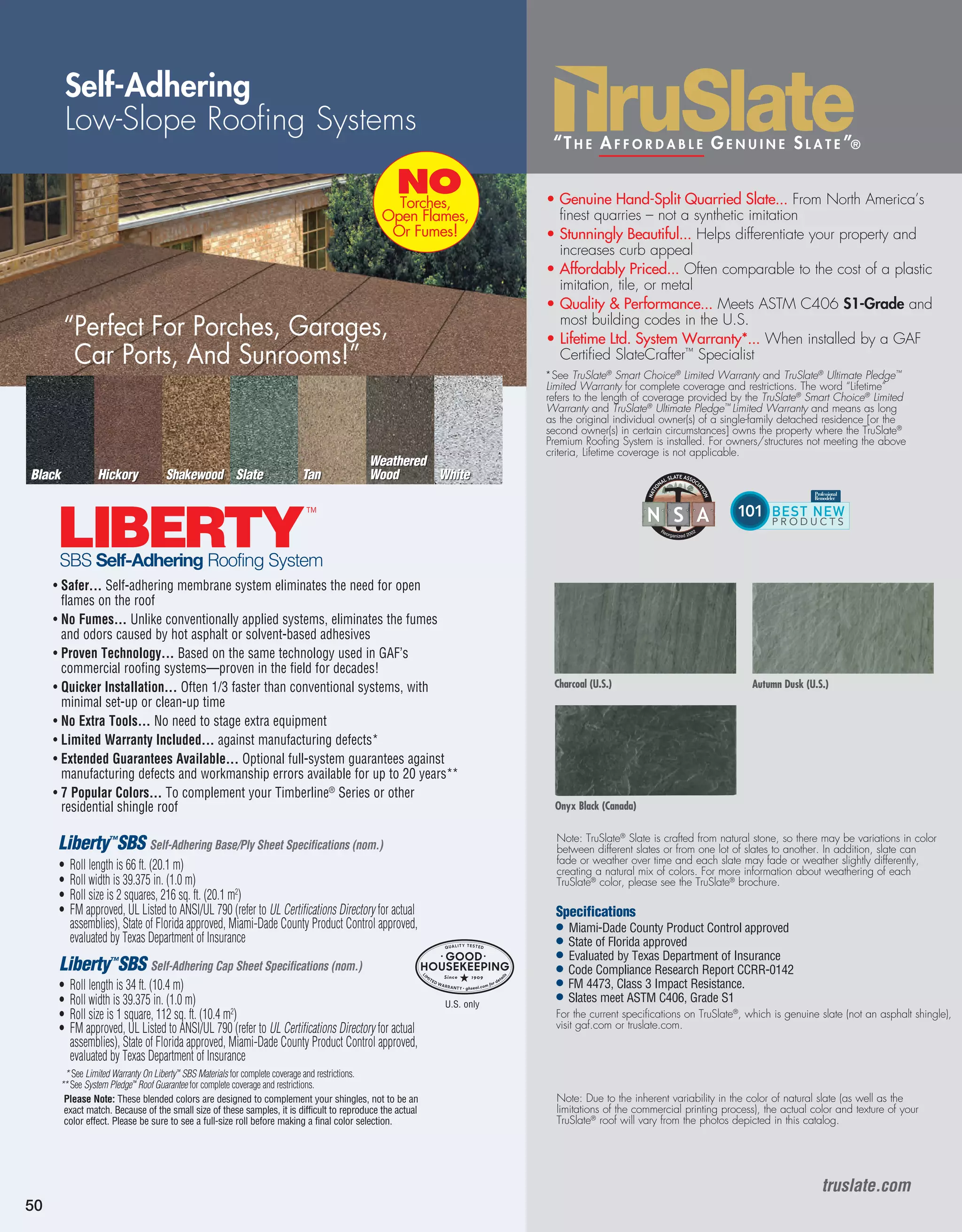 Traditi
Finest“T h e A f f o r d a b l e G e n u i n e S l a t e ”®
50
Self-Adhering
Low-Slope Roofing Systems
Liberty™
SBS Self-Adhering Base/Ply Sheet Specifications (nom.)
•	Roll length is 66 ft. (20.1 m)
•	Roll width is 39.375 in. (1.0 m)
•	Roll size is 2 squares, 216 sq. ft. (20.1 m2
)
•	FM approved, UL Listed to ANSI/UL 790 (refer to UL Certifications Directory for actual
assemblies), State of Florida approved, Miami-Dade County Product Control approved,
evaluated by Texas Department of Insurance
Liberty™
SBS Self-Adhering Cap Sheet Specifications (nom.)
•	Roll length is 34 ft. (10.4 m)
•	Roll width is 39.375 in. (1.0 m)
•	Roll size is 1 square, 112 sq. ft. (10.4 m2
)
•	FM approved, UL Listed to ANSI/UL 790 (refer to UL Certifications Directory for actual
assemblies), State of Florida approved, Miami-Dade County Product Control approved,
evaluated by Texas Department of Insurance
• Safer... Self-adhering membrane system eliminates the need for open
flames on the roof
• No Fumes... Unlike conventionally applied systems, eliminates the fumes
and odors caused by hot asphalt or solvent-based adhesives
• Proven Technology... Based on the same technology used in GAF’s
commercial roofing systems—proven in the field for decades!
• Quicker Installation... Often 1/3 faster than conventional systems, with
minimal set-up or clean-up time
• No Extra Tools... No need to stage extra equipment
• Limited Warranty Included... against manufacturing defects*
• Extended Guarantees Available... Optional full-system guarantees against
manufacturing defects and workmanship errors available for up to 20 years**
• 7 Popular Colors... To complement your Timberline®
Series or other
residential shingle roof
LIBERTY
™
LIBERTY
™
LIBERTY FR
™
LIBERTY FR
™
LIBERTY MA
™
LIBERTY MA
™
LIBERTY
™
“Perfect For Porches, Garages,
Car Ports, And Sunrooms!”
NOTorches,
Open Flames,
Or Fumes!
SBS Self-Adhering Roofing System
* See Limited Warranty On Liberty™
SBS Materials for complete coverage and restrictions.
** See System Pledge™
Roof Guarantee for complete coverage and restrictions.
Please Note: These blended colors are designed to complement your shingles, not to be an
exact match. Because of the small size of these samples, it is difficult to reproduce the actual
color effect. Please be sure to see a full-size roll before making a final color selection.
SlateShakewoodHickory Tan White
Weathered
WoodBlack
• Genuine Hand-Split Quarried Slate... From North America’s
finest quarries – not a synthetic imitation
• Stunningly Beautiful... Helps differentiate your property and
increases curb appeal
• Affordably Priced... Often comparable to the cost of a plastic
imitation, tile, or metal
• Quality  Performance... Meets ASTM C406 S1-Grade and
most building codes in the U.S.
• Lifetime Ltd. System Warranty*... When installed by a GAF
Certified SlateCrafter™
Specialist
*See TruSlate®
Smart Choice®
Limited Warranty and TruSlate®
Ultimate Pledge™
Limited Warranty for complete coverage and restrictions. The word “Lifetime”
refers to the length of coverage provided by the TruSlate®
Smart Choice®
Limited
Warranty and TruSlate®
Ultimate Pledge™
Limited Warranty and means as long
as the original individual owner(s) of a single-family detached residence [or the
second owner(s) in certain circumstances] owns the property where the TruSlate®
Premium Roofing System is installed. For owners/structures not meeting the above
criteria, Lifetime coverage is not applicable.
Charcoal (U.S.) Autumn Dusk (U.S.)
Onyx Black (Canada)
Note: TruSlate®
Slate is crafted from natural stone, so there may be variations in color
between different slates or from one lot of slates to another. In addition, slate can
fade or weather over time and each slate may fade or weather slightly differently,
creating a natural mix of colors. For more information about weathering of each
TruSlate®
color, please see the TruSlate®
brochure.
Note: Due to the inherent variability in the color of natural slate (as well as the
limitations of the commercial printing process), the actual color and texture of your
TruSlate®
roof will vary from the photos depicted in this catalog.
truslate.com
U.S. only
Specifications
• Miami-Dade County Product Control approved
•	State of Florida approved
• Evaluated by Texas Department of Insurance
•	Code Compliance Research Report CCRR-0142
•	FM 4473, Class 3 Impact Resistance.
•	Slates meet ASTM C406, Grade S1
For the current specifications on TruSlate®
, which is genuine slate (not an asphalt shingle),
visit gaf.com or truslate.com.
 