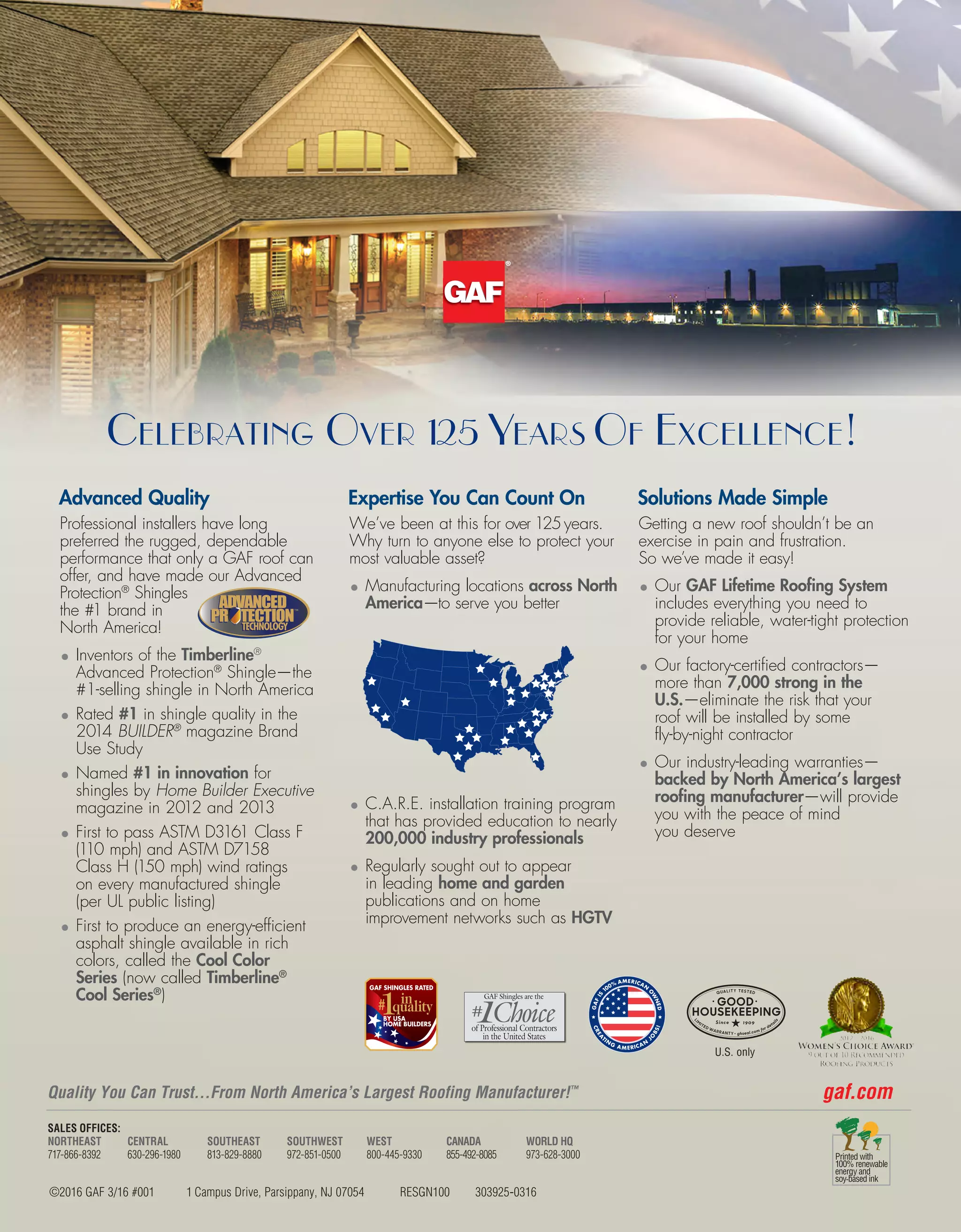 ©2016 GAF 3/16 #001 1 Campus Drive, Parsippany, NJ 07054 RESGN100 303925-0316
gaf.comQuality You Can Trust…From North America’s Largest Roofing Manufacturer!™
Advanced Quality
Professional installers have long
preferred the rugged, dependable
performance that only a GAF roof can
offer, and have made our Advanced
Protection®
Shingles
the #1 brand in
North America!
•	Inventors of the Timberline®
Advanced Protection®
Shingle—the
#1-selling shingle in North America
•	Rated #1 in shingle quality in the
2014 BUILDER®
magazine Brand
Use Study
•	Named #1 in innovation for
shingles by Home Builder Executive
magazine in 2012 and 2013
•	First to pass ASTM D3161 Class F
(110 mph) and ASTM D7158
Class H (150 mph) wind ratings
on every manufactured shingle
(per UL public listing)
•	First to produce an energy-efficient
asphalt shingle available in rich
colors, called the Cool Color
Series (now called Timberline®
Cool Series®
)
Expertise You Can Count On
We’ve been at this for over 125years.
Why turn to anyone else to protect your
most valuable asset?
•	Manufacturing locations across North
America—to serve you better
•	C.A.R.E. installation training program
that has provided education to nearly
200,000 industry professionals
•	Regularly sought out to appear
in leading home and garden
publications and on home
improvement networks such as HGTV
Solutions Made Simple
Getting a new roof shouldn’t be an
exercise in pain and frustration.
So we’ve made it easy!
•	Our GAF Lifetime Roofing System
includes everything you need to
provide reliable, water-tight protection
for your home
•	Our factory-certified contractors—
more than 7,000 strong in the
U.S.—eliminate the risk that your
roof will be installed by some
fly-by-night contractor
•	Our industry-leading warranties—
backed by North America’s largest
roofing manufacturer—will provide
you with the peace of mind
you deserve
Celebrating Over 125 Years Of Excellence!
TECHNOLOGYTECHNOLOGY
™
GAFIS
100% AMERICAN
O
W
NED
CREA
TIN
G
A MERICAN
J
O
BS!
M
A
DE IN AMERIC
A
CREA
TIN
G
A MERICAN
J
O
BS!
SALES OFFICES:
NORTHEAST
717-866-8392
CENTRAL
630-296-1980
SOUTHEAST
813-829-8880
SOUTHWEST
972-851-0500
WEST
800-445-9330
CANADA
855-492-8085
WORLD HQ
973-628-3000
GAF Shingles are the
U.S. only
Celebrating Over 125 Years Of Excellence!
 