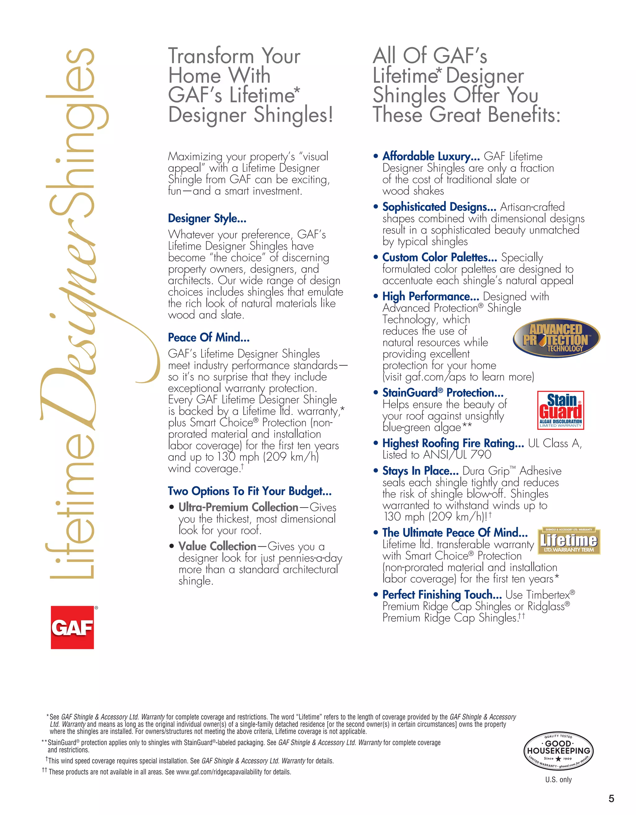 5
F
ns
$-$$$
$-$$$
$$
$$-$$$$
• Affordable Luxury... GAF Lifetime
Designer Shingles are only a fraction
of the cost of traditional slate or
wood shakes
• Sophisticated Designs... Artisan-crafted
shapes combined with dimensional designs
result in a sophisticated beauty unmatched
by typical shingles
• Custom Color Palettes... Specially
formulated color palettes are designed to
accentuate each shingle’s natural appeal
• High Performance... Designed with
Advanced Protection®
Shingle
Technology, which
reduces the use of
natural resources while
providing excellent
protection for your home
(visit gaf.com/aps to learn more)
• StainGuard®
Protection...
Helps ensure the beauty of
your roof against unsightly
blue-green algae**
• Highest Roofing Fire Rating... UL Class A,
Listed to ANSI/UL 790
• Stays In Place... Dura Grip™
Adhesive
seals each shingle tightly and reduces
the risk of shingle blow-off. Shingles
warranted to withstand winds up to
130 mph (209 km/h)!†
• The Ultimate Peace Of Mind...
Lifetime ltd. transferable warranty
with Smart Choice®
Protection
(non-prorated material and installation
labor coverage) for the first ten years*
• Perfect Finishing Touch... Use Timbertex®
Premium Ridge Cap Shingles or Ridglass®
Premium Ridge Cap Shingles.††
All Of GAF’s
Lifetime*Designer
Shingles Offer You
These Great Benefits:
Transform Your
Home With
GAF’s Lifetime*
Designer Shingles!
	 *See GAF Shingle  Accessory Ltd. Warranty for complete coverage and restrictions. The word “Lifetime” refers to the length of coverage provided by the GAF Shingle  Accessory
Ltd. Warranty and means as long as the original individual owner(s) of a single-family detached residence [or the second owner(s) in certain circumstances] owns the property
where the shingles are installed. For owners/structures not meeting the above criteria, Lifetime coverage is not applicable.
**StainGuard®
protection applies only to shingles with StainGuard®
-labeled packaging. See GAF Shingle  Accessory Ltd. Warranty for complete coverage
and restrictions.
	 †
This wind speed coverage requires special installation. See GAF Shingle  Accessory Ltd. Warranty for details.
†† 
These products are not available in all areas. See www.gaf.com/ridgecapavailability for details.
Maximizing your property’s “visual
appeal” with a Lifetime Designer
Shingle from GAF can be exciting,
fun—and a smart investment.
Designer Style...
Whatever your preference, GAF’s
Lifetime Designer Shingles have
become “the choice” of discerning
property owners, designers, and
architects. Our wide range of design
choices includes shingles that emulate
the rich look of natural materials like
wood and slate.
Peace Of Mind...
GAF’s Lifetime Designer Shingles
meet industry performance standards—
so it’s no surprise that they include
exceptional warranty protection.
Every GAF Lifetime Designer Shingle
is backed by a Lifetime ltd. warranty,*
plus Smart Choice®
Protection (non-
prorated material and installation
labor coverage) for the first ten years
and up to 130 mph (209 km/h)
wind coverage.†
Two Options To Fit Your Budget...
• Ultra-Premium Collection—Gives
you the thickest, most dimensional
look for your roof.
• Value Collection—Gives you a
designer look for just pennies-a-day
more than a standard architectural
shingle.
Lifetime				ShinglesDesigner
TECHNOLOGYTECHNOLOGY
™
U.S. only
F’s 
e
 
