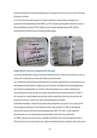10
locale de production d'acide phosphorique et d'engrais minéraux et ce au sein du Groupe
Chimique Tunisien.
La Tunisie est le deuxième pays au monde à valoriser un grand pourcentage de sa
production de phosphate (près de 80%). Le GCT compte quatre pôles industriels situés à
Sfax et M'dhilla (usines de TSP), Gabès (usines d'acide phosphorique, DAP, DCP et
ammonitrate) et Skhira (usine d'acide phosphorique).
Exportations vers une cinquantaine de pays
Le secteur phosphatier occupe une place importante dans l'économie tunisienne, tant au
niveau de l'emploi qu'au niveau de la balance commerciale.
Les installations industrielles contribuent d'une manière significative à la promotion et au
développement des diverses régions du sud Tunisien. Parallèlement au développement
de l'industrie phosphatière en Tunisie et afin de satisfaire aux normes nationales et
internationales les plus strictes en matière de protection de l’environnement, le GCT a
mis au point un vaste programme de lutte contre la pollution dans tous les centres de
production visant à contenir les rejets atmosphériques et solides.
A l'échelle mondiale, l'industrie tunisienne des phosphates occupe la 5ème place parmi
les plus grands opérateurs internationaux dans cette activité. En effet, le phosphate
naturel ainsi que ses dérivés (acide phosphorique, DAP, TSP, DCP...) sont exportés
actuellement sur une cinquantaine de pays répartis dans les cinq continents.
En 1994, le gouvernement tunisien a décidé l'unification de la direction générale de la
CPG et du GCT par la nomination d'un même Président Directeur Général, elle a été suivie
 