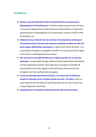 13
Les faiblesses :
Manque cruel de coordination entre les administrations concernées par le
développement et l’investissement à l’intérieur même du gouvernorat. En outre,
il n’y a pas de représentation à Gafsa de plusieurs administrations et organismes
significatifs pour le développement et l’investissement, comme le CEPEX, le FIPA,
la COTUNACE, etc.
Faiblesse du tissu industriel avec des volumes d’investissements nationaux et
internationaux bien en dessous des moyennes nationales et même de celles des
autres régions défavorisées avoisinantes. En dehors de la CPG et de la GCT, il n’y
a pas de pôles d’excellence susceptibles d’améliorer le tissu industriel de la région
et de soutenir un développement plus marqué.
Des ressources en eau déjà limitées pour l’irrigation qui plus est, ne sont pas
optimisées. Les deux petits barrages souffrent de cette pluviométrie décroissante
et d’une évaporation excessive. Dans l’agriculture morcelée, les contrôles de
consommation ne sont pas rigoureux et les techniques d’économie de l’eau
d’irrigation sont très insuffisamment enseignées.
Un taux de chômage particulièrement élevé ; il se situe à près de 20% (sans
compter le chômage caché, d’emplois partiels de survie : 10 à 20%). Certes un
vivier important de main d’oeuvre serait disponible mais une main d’oeuvre qui
n’a pas d‘expérience industrielle.
Inadaptation de la formation professionnelle des CAP et des techniciens.
 