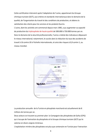 8
Cette certification intervient après l’adaptation de l’usine, appartenant du Groupe
chimique tunisien (GCT), aux critères et standards internationaux dans le domaine de la
qualité, de l’organisation du travail et des conditions de production, et obtenu la
satisfaction des clients pour les services et les produits fournis.
L’usine, dont les activités ont commencé depuis mars 1985, a pu augmenter sa capacité
de production du triphosphate de haute qualité de 500.000 à 750.000 tonnes par an.
Dans le domaine de la sécurité professionnelle, l’usine a réalisé des indicateurs dépassant
le niveau international, notamment, le succès dans la réduction du taux des accidents de
travail à 16 contre 20 à l’échelle internationale, et celui des risques à 0,9 contre 1, au
niveau mondial.
La production annuelle de la Tunisie en phosphate marchand est actuellement de 8
millions de tonnes par an.
Deux acteurs se trouvent au premier plan: la Compagnie des phosphates de Gafsa (CPG)
qui s’occupe de l'extraction du phosphate et le Groupe chimique tunisien (GCT) qui le
valorise en divers engrais minéraux.
L'exploitation minière des phosphates est plus que centenaire en Tunisie pour l'extraction
 