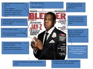 Line of appeal creates emulation            The ‘baller’ lifestyle.                            The red theme content
  and envy
                                                                                                 symbolises power and
  All                                         Clean cut layout                                   dominance
   music magazine
  Makes audience idealise him –
  perfect life. Implies he has
  everything. Implies he has a
  legacy.
                                                                                                  Serious facial expression
Intertextuality- reference to the film                                                            connotes a man serious
‘American gangster’- trying to leave                                                              about his money and his
behind a legacy.                                                                                  music


Arbitrary signs- triangle
                                                                                                  Flower- a symbol of the
Puff- connotes a favouritism with Jay                                                             mafia and the gangster
Z- intimate friendship                                                                            lifestyle(continuity
                                                                                                  throughout the front cover)



 The ring emulates the bling/
 glamorous lifestyle
 Elegant/ sophisticated suit re-                                                                  The slash in the mast head-
 inventing and re branding Jay Z                                                                      the cut between the
                                                                                                  different genres dedicated
                                                                                                        in the magazine




                   A variety of features, not just from one genre       A new Jay Z- his brand – the elite initials
                   group                                                for Sean Carter- Jay Z’s real name.
 