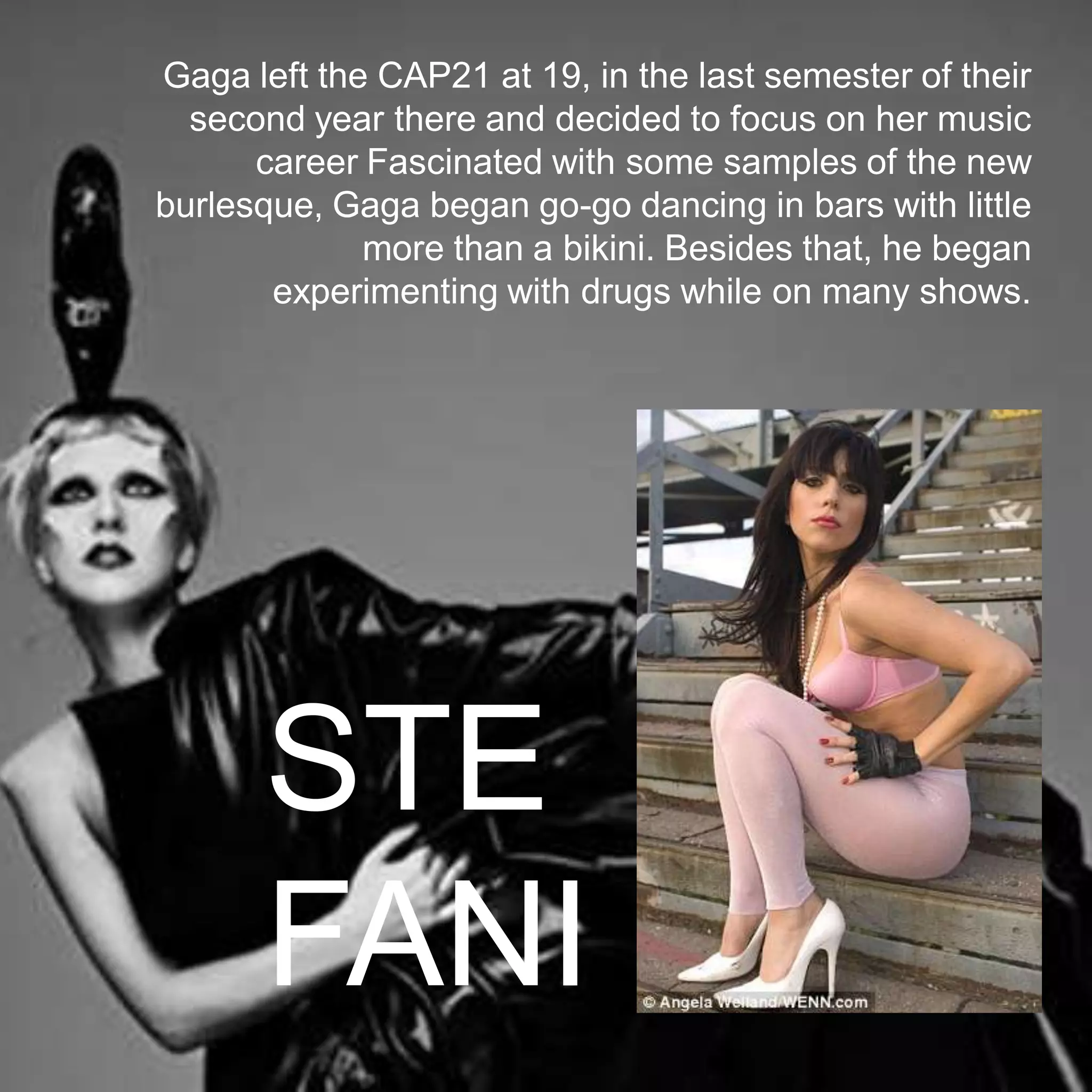 Gaga left the CAP21 at 19, in the last semester of their
  second year there and decided to focus on her music
      career Fascinated with some samples of the new
burlesque, Gaga began go-go dancing in bars with little
             more than a bikini. Besides that, he began
       experimenting with drugs while on many shows.




      STE
      FANI
 