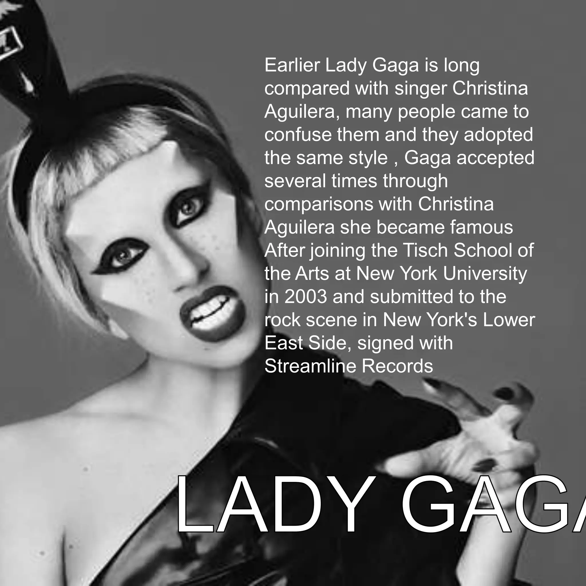 Earlier Lady Gaga is long
compared with singer Christina
Aguilera, many people came to
confuse them and they adopted
the same style , Gaga accepted
several times through
comparisons with Christina
Aguilera she became famous
After joining the Tisch School of
the Arts at New York University
in 2003 and submitted to the
rock scene in New York's Lower
East Side, signed with
Streamline Records
 