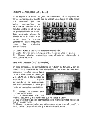 Primera Generación (1951-1958)

En esta generación había una gran desconocimiento de las capacidades
de las computadoras, puesto que se realizó un estudio en esta época
que determinó que con
veinte    computadoras     se
saturaría el mercado de los
Estados Unidos en el campo
de procesamiento de datos.
Esta generación abarco la
década de los cincuenta. Y se
conoce como la primera
generación. Estas máquinas
tenían       las   siguientes
características:

 Usaban tubos al vacío para procesar información.
 Usaban tarjetas perforadas para entrar los datos y los programas.
     Usaban cilindros magnéticos para almacenar información          e
instrucciones internas.

Segunda Generación (1958-1964)

En esta generación las computadoras se reducen de tamaño y son de
menor costo. Aparecen muchas compañías y las computadoras eran
bastante avanzadas para su época
como la serie 5000 de Burroughs
y la ATLAS de la Universidad de
Manchester.              Algunas
computadoras se programaban
con cinta perforadas y otras por
medio de cableado en un tablero.

      Usaban transistores para
procesar información.
     Los transistores eran más
rápidos, pequeños y más confiables que los tubos al vacío.
 200 transistores podían acomodarse en la misma cantidad de espacio
que un tubo al vacío.
 Usaban pequeños anillos magnéticos para almacenar información e
instrucciones. cantidad de calor y eran sumamente lentas.
 