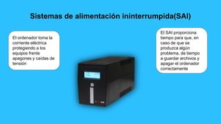 Sistemas de alimentación ininterrumpida(SAI)
El ordenador toma la
corriente eléctrica
protegiendo a los
equipos frente
apagones y caídas de
tensión
El SAI proporciona
tiempo para que, en
caso de que se
produzca algún
problema, de tiempo
a guardar archivos y
apagar el ordenador
correctamente
 