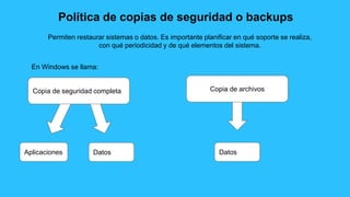 Política de copias de seguridad o backups
Permiten restaurar sistemas o datos. Es importante planificar en qué soporte se realiza,
con qué periodicidad y de qué elementos del sistema.
Copia de seguridad completa Copia de archivos
En Windows se llama:
Aplicaciones Datos Datos
 