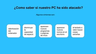 ¿Como saber si nuestro PC ha sido atacado?
Algunos síntomas son:
ralentización
del
ordenador
disminuye
la
capacidad
de espacio
aparecen
nuevos
programas
o páginas
de inicio
aparecen
nuevos
iconos en el
escritorio
el teclado o
ratón hacen
cosas
extrañas
 