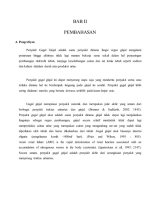 BAB II
PEMBAHASAN
A. Pengertiyan
Penyakit Gagal Ginjal adalah suatu penyakit dimana fungsi organ ginjal mengalami
penurunan hingga akhirnya tidak lagi mampu bekerja sama sekali dalam hal penyaringan
pembuangan elektrolit tubuh, menjaga keseimbangan cairan dan zat kimia tubuh seperti sodium
dan kalium didalam darah atau produksi urine.
Penyakit gagal ginjal ini dapat menyerang siapa saja yang menderita penyakit serius atau
terluka dimana hal itu berdampak langsung pada ginjal itu sendiri. Penyakit gagal ginjal lebih
sering dialamai mereka yang berusia dewasa, terlebih pada kaum lanjut usia.
Gagal ginjal merupakan penyakit sistemik dan merupakan jalur akhir yang umum dari
berbagai penyakit traktus urinarius dan ginjal. (Brunner & Suddarth, 2002: 1443).
Penyakit gagal ginjal akut adalah suatu penyakit dimana ginjal tidak dapat lagi menjalankan
fungsinya sebagai organ pembuangan, ginjal secara relatif mendadak tidak dapat lagi
memproduksi cairan urine yang merupakan cairan yang mengandung zat-zat yang sudah tidak
diperlukan oleh tubuh dan harus dikeluarkan dari tubuh .Gagal ginjal akut biasanya disertai
oliguria (pengeluaran kemih <400ml/ hari). (Price and Wilson, 1995 : 885).
Acute renal failure (ARF) is the rapid deterioration of renal function associated with an
accumulation of nitrogenous wastes in the body (azotemia). (Ignatavicius et all, 1995: 2147).
Secara umum, penyakit gagal ginjal adalah penyakit akhir dari serangkaian penyakit yang
menyerang traktus urinarius.
 