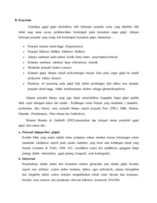 B. Penyebab
Terjadinya gagal ginjal disebabkan oleh beberapa penyakit serius yang didedrita oleh
tubuh yang mana secara perlahan-lahan berdampak pada kerusakan organ ginjal. Adapun
beberapa penyakit yang sering kali berdampak kerusakan ginjal diantaranya :
 Penyakit tekanan darah tinggi (Hypertension)
 Penyakit Diabetes Mellitus (Diabetes Mellitus)
 Adanya sumbatan pada saluran kemih (batu, tumor, penyempitan/striktur)
 Kelainan autoimun, misalnya lupus eritematosus sistemik
 Menderita penyakit kanker (cancer)
 Kelainan ginjal, dimana terjadi perkembangan banyak kista pada organ ginjal itu sendiri
(polycystic kidney disease)
 Rusaknya sel penyaring pada ginjal baik akibat peradangan oleh infeksi atau dampak
penyakit darah tinggi. Istilah kedokterannya disebut sebagai glomerulonephritis.
Adapun penyakit lainnya yang juga dapat menyebabkan kegagalan fungsi ginjal apabila
tidak cepat ditangani antara lain adalah ; Kehilangan carian banyak yang mendadak ( muntaber,
perdarahan, luka bakar), serta penyakit lainnya seperti penyakit Paru (TBC), Sifilis, Malaria,
Hepatitis, Preeklampsia, Obat-obatan dan Amiloidosis.
Menurut Brunner & Suddarth (2002),menyatakan tiga kategori utama penyebab gagal
ginjal akut antara lain:
a. Prarenal (hipoperfusi ginjal).
Kondisi klinis yang umum adalah status penipisan volume misalnya karena kekurangan cairan
mendadak (dehidrasi) seperti pada pasien muntaber yang berat atau kehilangan darah yang
banyak (Lumenta & Nefro, 2004 :65), vasodilatasi (sepsi dan anafilaksis), gangguan fungsi
jantung (infark miokardium, gagal jantung kongestif, syok kardiogenik).
b. Intrarenal
Penyebabnya adalah akibat dari kerusakan struktur glomerulus atau tubulus ginjal. Kondisi
seperti rasa terbakar, cedera akibat benturan, infeksi, agen nefrotoksik, adanya hemoglobin
dan mioglobin akibat cedera terbakar mengakibatkan toksik renal/ iskemia atau keduanya,
transfusi terus menerus dan pemakaian obat anti inflamasi nonsteroid (NSAID).
 