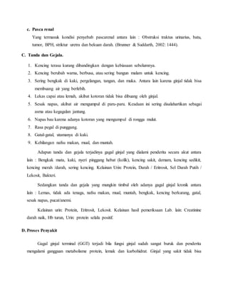c. Pasca renal
Yang termasuk kondisi penyebab pascarenal antara lain : Obstruksi traktus urinarius, batu,
tumor, BPH, striktur uretra dan bekuan darah. (Brunner & Suddarth, 2002: 1444).
C. Tanda dan Gejala.
1. Kencing terasa kurang dibandingkan dengan kebiasaan sebelumnya.
2. Kencing berubah warna, berbusa, atau sering bangun malam untuk kencing.
3. Sering bengkak di kaki, pergelangan, tangan, dan muka. Antara lain karena ginjal tidak bisa
membuang air yang berlebih.
4. Lekas capai atau lemah, akibat kotoran tidak bisa dibuang oleh ginjal.
5. Sesak napas, akibat air mengumpul di paru-paru. Keadaan ini sering disalahartikan sebagai
asma atau kegagalan jantung.
6. Napas bau karena adanya kotoran yang mengumpul di rongga mulut.
7. Rasa pegal di punggung.
8. Gatal-gatal, utamanya di kaki.
9. Kehilangan nafsu makan, mual, dan muntah.
Adapun tanda dan gejala terjadinya gagal ginjal yang dialami penderita secara akut antara
lain : Bengkak mata, kaki, nyeri pinggang hebat (kolik), kencing sakit, demam, kencing sedikit,
kencing merah /darah, sering kencing. Kelainan Urin: Protein, Darah / Eritrosit, Sel Darah Putih /
Lekosit, Bakteri.
Sedangkan tanda dan gejala yang mungkin timbul oleh adanya gagal ginjal kronik antara
lain : Lemas, tidak ada tenaga, nafsu makan, mual, muntah, bengkak, kencing berkurang, gatal,
sesak napas, pucat/anemi.
Kelainan urin: Protein, Eritrosit, Lekosit. Kelainan hasil pemeriksaan Lab. lain: Creatinine
darah naik, Hb turun, Urin: protein selalu positif.
D. Proses Penyakit
Gagal ginjal terminal (GGT) terjadi bila fungsi ginjal sudah sangat buruk dan penderita
mengalami gangguan metabolisme protein, lemak dan karbohidrat. Ginjal yang sakit tidak bisa
 