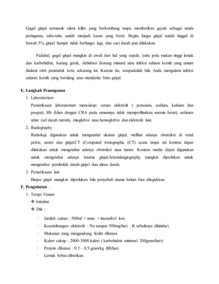 Gagal ginjal termasuk silent killer yang berkembang tanpa memberikan gejala sebagai tanda
peringatan, tahu-tahu sudah menjadi kasus yang berat. Begitu fungsi ginjal sudah tinggal di
bawah 5%, ginjal hampir tidak berfungsi lagi, dan cuci darah pun dilakukan.
Padahal, gagal ginjal mungkin di awali dari hal yang sepele, yaitu pola makan tinggi lemak
dan karbohidrat, kurang gerak, dehidrasi (kurang minum) atau infeksi saluran kemih yang umum
dialami oleh penduduk kota sekarang ini. Karena itu, waspadailah bila Anda mengalami infeksi
saluran kemih yang berulang atau menderita batu ginjal.
E. Langkah Penanganan
1. Laboratorium
Pemeriksaan laboratorium mencakup: serum elektrolit ( potasium, sodium, kalsium dan
pospat), Hb (klien dengan CRA pada umumnya tidak memperlihatkan anemia berat), sedimen
urine (sel darah merah), mioglobin atau hemoglobin dan elektrolit lain.
2. Radiography
Radiologi digunakan untuk mengetahui ukuran ginjal, melihat adanya obstruksi di renal
pelvis, ureter dan ginjal.CT (Computed tomographic (CT) scans tanpa zat kontras dapat
dilakukan untuk mengetahui adanya obstruksi atau tumor. Kontras media dapat digunakan
untuk mengetahui adanya trauma ginjal.Arterialangiography mungkin diperlukan untuk
mengetahui pembuluh darah ginjal dan aliran darah.
3. Pemeriksaan lain
Biopsi ginjal mungkin diperlukan bila penyebab utama belum bisa ditegakkan.
F. Pengobatan .
1. Terapi Umum
 Istirahat
 Diit :
· Jumlah cairan : 500ml + urine + insensibel loss
· Keseimbangan elektrolit : Na sampai 500mg/hari , K sebaiknya dihindari.
· Makanan yang mengandung fosfat dibatasi
· Kalori cukup : 2000-3000 kalori ( karbohidrat minimal 200gram/hari)
· Protein dibatasi : 0.3 – 0.5 gram/kg BB/hari
· Lemak bebas diberikan.
 