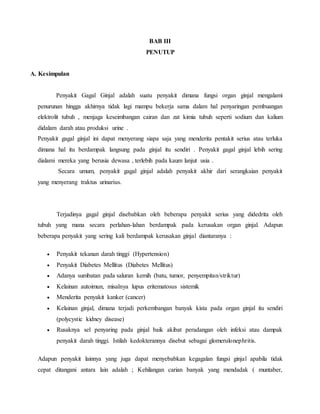 BAB III
PENUTUP
A. Kesimpulan
Penyakit Gagal Ginjal adalah suatu penyakit dimana fungsi organ ginjal mengalami
penurunan hingga akhirnya tidak lagi mampu bekerja sama dalam hal penyaringan pembuangan
elektrolit tubuh , menjaga keseimbangan cairan dan zat kimia tubuh seperti sodium dan kalium
didalam darah atau produksi urine .
Penyakit gagal ginjal ini dapat menyerang siapa saja yang menderita pentakit serius atau terluka
dimana hal itu berdampak langsung pada ginjal itu sendiri . Penyakit gagal ginjal lebih sering
dialami mereka yang berusia dewasa , terlebih pada kaum lanjut usia .
Secara umum, penyakit gagal ginjal adalah penyakit akhir dari serangkaian penyakit
yang menyerang traktus urinarius.
Terjadinya gagal ginjal disebabkan oleh beberapa penyakit serius yang didedrita oleh
tubuh yang mana secara perlahan-lahan berdampak pada kerusakan organ ginjal. Adapun
beberapa penyakit yang sering kali berdampak kerusakan ginjal diantaranya :
 Penyakit tekanan darah tinggi (Hypertension)
 Penyakit Diabetes Mellitus (Diabetes Mellitus)
 Adanya sumbatan pada saluran kemih (batu, tumor, penyempitan/striktur)
 Kelainan autoimun, misalnya lupus eritematosus sistemik
 Menderita penyakit kanker (cancer)
 Kelainan ginjal, dimana terjadi perkembangan banyak kista pada organ ginjal itu sendiri
(polycystic kidney disease)
 Rusaknya sel penyaring pada ginjal baik akibat peradangan oleh infeksi atau dampak
penyakit darah tinggi. Istilah kedokterannya disebut sebagai glomerulonephritis.
Adapun penyakit lainnya yang juga dapat menyebabkan kegagalan fungsi ginjal apabila tidak
cepat ditangani antara lain adalah ; Kehilangan carian banyak yang mendadak ( muntaber,
 