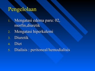 PengelolaanPengelolaan
1.1. Mengatasi edema paru: 02,Mengatasi edema paru: 02,
morfin,diuretikmorfin,diuretik
2.2. Mengatasi hiperkalemiMengatasi hiperkalemi
3.3. DiuretikDiuretik
4.4. DietDiet
5.5. Dialisis : peritoneal/hemodialisisDialisis : peritoneal/hemodialisis
 