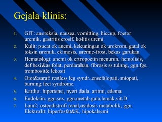 Gejala klinis:Gejala klinis:
1.1. GIT: anoreksia, nausea, vomitting, hiccup, foetorGIT: anoreksia, nausea, vomitting, hiccup, foetor
uremik, gastritis erosif, kolitis uremiuremik, gastritis erosif, kolitis uremi
2.2. Kulit: pucat ok anemi, kekuningan ok urokrom, gatal okKulit: pucat ok anemi, kekuningan ok urokrom, gatal ok
toksin uremik, ekimosis, uremic-frost, bekas garukantoksin uremik, ekimosis, uremic-frost, bekas garukan
3.3. Hematologi: anemi ok ertropoetin menurun, hemolisis,Hematologi: anemi ok ertropoetin menurun, hemolisis,
def.besi&as.folat, perdarahan, fibrosis ss.tulang, ggn.fgs.def.besi&as.folat, perdarahan, fibrosis ss.tulang, ggn.fgs.
trombosit& lekosittrombosit& lekosit
4.4. Otot&saraf: restless leg syndr.,ensefalopati, miopati,Otot&saraf: restless leg syndr.,ensefalopati, miopati,
burning feet syndrome.burning feet syndrome.
5.5. Kardio: hipertensi, nyeri dada, aritmi, edemaKardio: hipertensi, nyeri dada, aritmi, edema
6.6. Endokrin: ggn.sex, ggn.metab.gula,lemak,vit.DEndokrin: ggn.sex, ggn.metab.gula,lemak,vit.D
7.7. Lain2: osteodistrofi renal,asidosis metabolik, ggn.Lain2: osteodistrofi renal,asidosis metabolik, ggn.
Elektrolit: hiperfosfat&K, hipokalsemiElektrolit: hiperfosfat&K, hipokalsemi
 