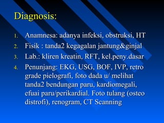 Diagnosis:Diagnosis:
1.1. Anamnesa: adanya infeksi, obstruksi, HTAnamnesa: adanya infeksi, obstruksi, HT
2.2. Fisik : tanda2 kegagalan jantung&ginjalFisik : tanda2 kegagalan jantung&ginjal
3.3. Lab.: kliren kreatin, RFT, kel.peny.dasarLab.: kliren kreatin, RFT, kel.peny.dasar
4.4. Penunjang: EKG, USG, BOF, IVP, retroPenunjang: EKG, USG, BOF, IVP, retro
grade pielografi, foto dada u/ melihatgrade pielografi, foto dada u/ melihat
tanda2 bendungan paru, kardiomegali,tanda2 bendungan paru, kardiomegali,
efuai paru/perikardial. Foto tulang (osteoefuai paru/perikardial. Foto tulang (osteo
distrofi), renogram, CT Scanningdistrofi), renogram, CT Scanning
 