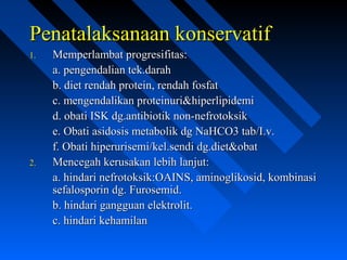 Penatalaksanaan konservatifPenatalaksanaan konservatif
1.1. Memperlambat progresifitas:Memperlambat progresifitas:
a. pengendalian tek.daraha. pengendalian tek.darah
b. diet rendah protein, rendah fosfatb. diet rendah protein, rendah fosfat
c. mengendalikan proteinuri&hiperlipidemic. mengendalikan proteinuri&hiperlipidemi
d. obati ISK dg.antibiotik non-nefrotoksikd. obati ISK dg.antibiotik non-nefrotoksik
e. Obati asidosis metabolik dg NaHCO3 tab/I.v.e. Obati asidosis metabolik dg NaHCO3 tab/I.v.
f. Obati hiperurisemi/kel.sendi dg.diet&obatf. Obati hiperurisemi/kel.sendi dg.diet&obat
2.2. Mencegah kerusakan lebih lanjut:Mencegah kerusakan lebih lanjut:
a. hindari nefrotoksik:OAINS, aminoglikosid, kombinasia. hindari nefrotoksik:OAINS, aminoglikosid, kombinasi
sefalosporin dg. Furosemid.sefalosporin dg. Furosemid.
b. hindari gangguan elektrolit.b. hindari gangguan elektrolit.
c. hindari kehamilanc. hindari kehamilan
 