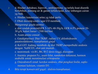 22 d. Hindari dehidrasi, hipovol., antihipertensi yg terlalu kuat diuretikd. Hindari dehidrasi, hipovol., antihipertensi yg terlalu kuat diuretik
berlebihan, pantang air & garam terlalu ketat, kese imbangan cairanberlebihan, pantang air & garam terlalu ketat, kese imbangan cairan
yg baik.yg baik.
e. Hindari kateterisasi urine yg tidak perlu.e. Hindari kateterisasi urine yg tidak perlu.
f. Obati decomp.cordis agar CO membaik.f. Obati decomp.cordis agar CO membaik.
3.3. Mengurangi gejala uremia:Mengurangi gejala uremia:
a. diet rendah protein(GFR 5-10% 40-50g/h; GFR 4-5% protein 20-a. diet rendah protein(GFR 5-10% 40-50g/h; GFR 4-5% protein 20-
30 g/h; kalori harus> 2500 kal/hari30 g/h; kalori harus> 2500 kal/hari
b. Asam amino esnsialb. Asam amino esnsial
c. Gatal(pruritus): Diet TKRP, radiasi UV,difenhidraminc. Gatal(pruritus): Diet TKRP, radiasi UV,difenhidramin
paratiroidektomi, transplantasi ginjalparatiroidektomi, transplantasi ginjal
d. Kel.GIT: kadang membaik dg diet TKRP,memperbaiki asidosisd. Kel.GIT: kadang membaik dg diet TKRP,memperbaiki asidosis
dengan NaHCO3, obat anti muntah.dengan NaHCO3, obat anti muntah.
e. neuromusk: vit.B1, B6, B12 dosis tinggi, diazepame. neuromusk: vit.B1, B6, B12 dosis tinggi, diazepam
f. Anemia: preparat Fe., asam folat, nandrolon dekanoat, hormonf. Anemia: preparat Fe., asam folat, nandrolon dekanoat, hormon
anabolik untuk menstimulasi eritropoetinanabolik untuk menstimulasi eritropoetin
g. Osteodistrofi renal: koreksi asidosis, obat pengikat fosfat, suple-g. Osteodistrofi renal: koreksi asidosis, obat pengikat fosfat, suple-
mentasi kalsium, vitamin D3.mentasi kalsium, vitamin D3.
4.4. Bila terapi konservatif gagal : dialisis/transplantasi.Bila terapi konservatif gagal : dialisis/transplantasi.
 