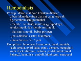 HemodialisisHemodialisis
Prinsip : darah dialirkan kedalam dialiser,Prinsip : darah dialirkan kedalam dialiser,
dibersihkan dg cairan dialisat yang terpisahdibersihkan dg cairan dialisat yang terpisah
dg.membran semipermiabeldg.membran semipermiabel
- membr.: selulosa, selulosa yg diperkaya,- membr.: selulosa, selulosa yg diperkaya,
selulosintetik dan membran sintetikselulosintetik dan membran sintetik
- dialisat: isotonik, bebas pirogen- dialisat: isotonik, bebas pirogen
- jenis dialisat: asetat; bikarbonat- jenis dialisat: asetat; bikarbonat
- lama dialisis: 3 – 5 jam- lama dialisis: 3 – 5 jam
Komplikasi: hipotensi, kramp otot, mual, muntah,Komplikasi: hipotensi, kramp otot, mual, muntah,
sakit kepala, nyeri dada, gatal, demam, menggigil;sakit kepala, nyeri dada, gatal, demam, menggigil;
sindr.disekuilibrium, aritmia, perdrh.intrakranial,sindr.disekuilibrium, aritmia, perdrh.intrakranial,
kejang2, hemolisis, emboli, hipoksemi, netropenikejang2, hemolisis, emboli, hipoksemi, netropeni
 